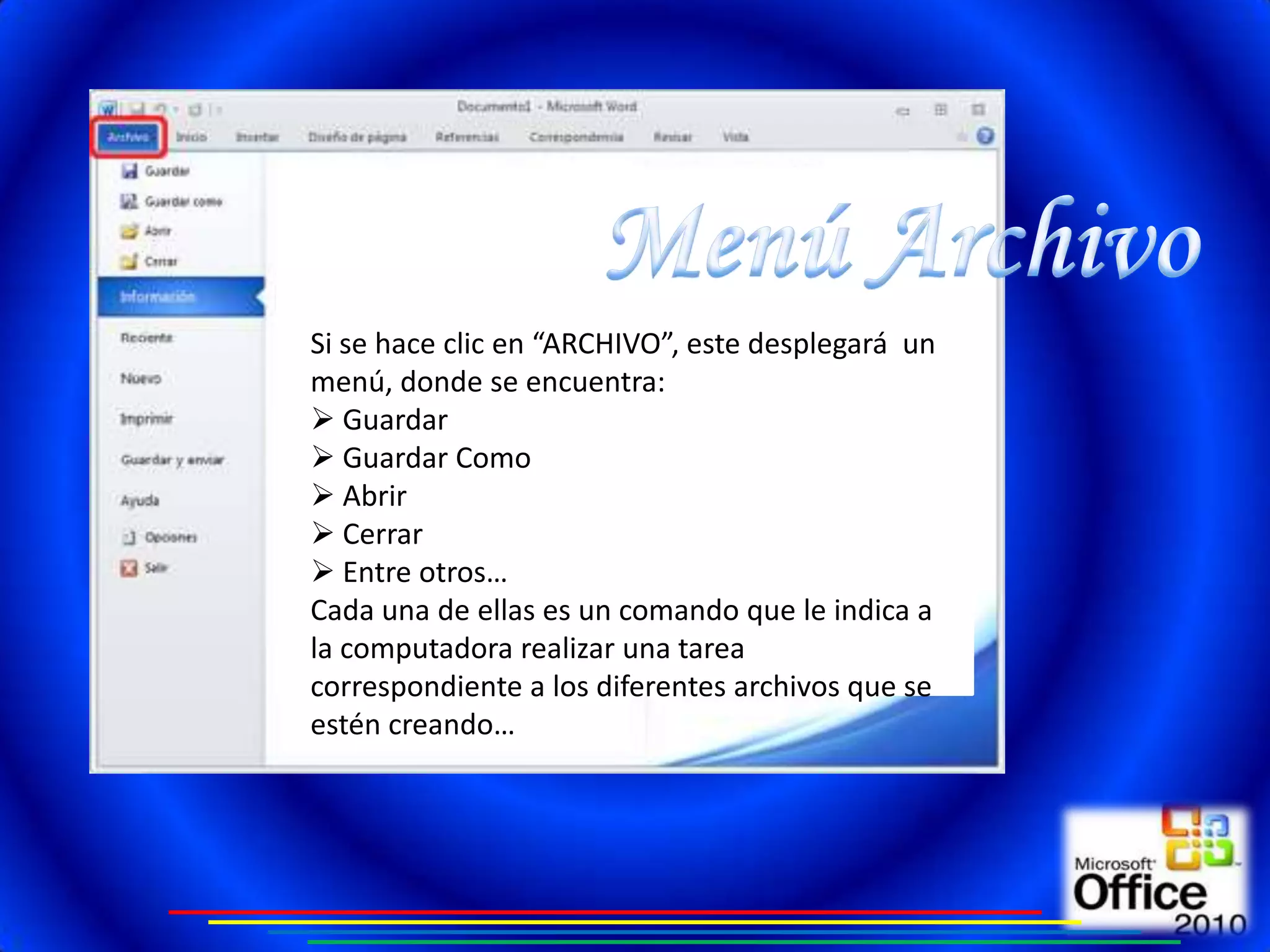 Si se hace clic en “ARCHIVO”, este desplegará un
menú, donde se encuentra:
 Guardar
 Guardar Como
 Abrir
 Cerrar
 Entre otros…
Cada una de ellas es un comando que le indica a
la computadora realizar una tarea
correspondiente a los diferentes archivos que se
estén creando…
 