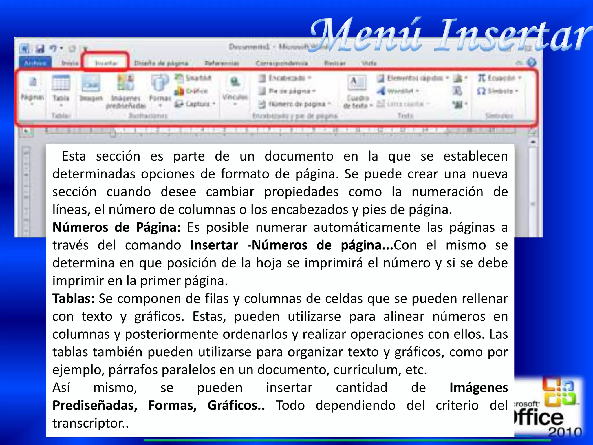 Esta sección es parte de un documento en la que se establecen
determinadas opciones de formato de página. Se puede crear una nueva
sección cuando desee cambiar propiedades como la numeración de
líneas, el número de columnas o los encabezados y pies de página.
Números de Página: Es posible numerar automáticamente las páginas a
través del comando Insertar -Números de página...Con el mismo se
determina en que posición de la hoja se imprimirá el número y si se debe
imprimir en la primer página.
Tablas: Se componen de filas y columnas de celdas que se pueden rellenar
con texto y gráficos. Estas, pueden utilizarse para alinear números en
columnas y posteriormente ordenarlos y realizar operaciones con ellos. Las
tablas también pueden utilizarse para organizar texto y gráficos, como por
ejemplo, párrafos paralelos en un documento, curriculum, etc.
Así     mismo,    se    pueden     insertar   cantidad     de     Imágenes
Prediseñadas, Formas, Gráficos.. Todo dependiendo del criterio del
transcriptor..
 