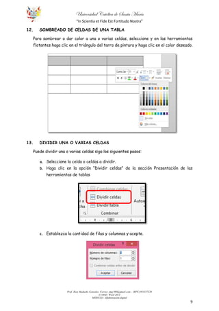 Universidad Católica de Santa María
“In Scientia et Fide Est Fortitudo Nostra”
Prof. Jhon Madueño Gonzales. Correo: jmg.980@gmail.com – (RPC) 951357320
CURSO: Word 2013
MÓDULO: Alfabetización digital
9
12. SOMBREADO DE CELDAS DE UNA TABLA
Para sombrear o dar color a una o varias celdas, seleccione y en las herramientas
flotantes haga clic en el triángulo del tarro de pintura y haga clic en el color deseado.
13. DIVIDIR UNA O VARIAS CELDAS
Puede dividir una o varias celdas siga los siguientes pasos:
a. Seleccione la celda o celdas a dividir.
b. Haga clic en la opción “Dividir celdas” de la sección Presentación de las
herramientas de tablas
c. Establezca la cantidad de filas y columnas y acepte.
 