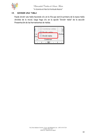 Universidad Católica de Santa María
“In Scientia et Fide Est Fortitudo Nostra”
Prof. Jhon Madueño Gonzales. Correo: jmg.980@gmail.com – (RPC) 951357320
CURSO: Word 2013
MÓDULO: Alfabetización digital
10
14. DIVIDIR UNA TABLA
Puede dividir una tabla haciendo clic en la fila que será la primera de la nueva tabla
dividida de la inicial, luego haga clic en la opción “Dividir tabla” de la sección
Presentación de las herramientas de tablas.
 