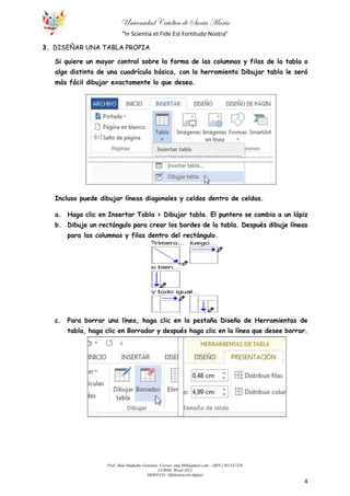 Universidad Católica de Santa María
“In Scientia et Fide Est Fortitudo Nostra”
Prof. Jhon Madueño Gonzales. Correo: jmg.980@gmail.com – (RPC) 951357320
CURSO: Word 2013
MÓDULO: Alfabetización digital
4
3. DISEÑAR UNA TABLA PROPIA
Si quiere un mayor control sobre la forma de las columnas y filas de la tabla o
algo distinto de una cuadrícula básica, con la herramienta Dibujar tabla le será
más fácil dibujar exactamente lo que desea.
Incluso puede dibujar líneas diagonales y celdas dentro de celdas.
a. Haga clic en Insertar Tabla > Dibujar tabla. El puntero se cambia a un lápiz
b. Dibuje un rectángulo para crear los bordes de la tabla. Después dibuje líneas
para las columnas y filas dentro del rectángulo.
c. Para borrar una línea, haga clic en la pestaña Diseño de Herramientas de
tabla, haga clic en Borrador y después haga clic en la línea que desee borrar.
 