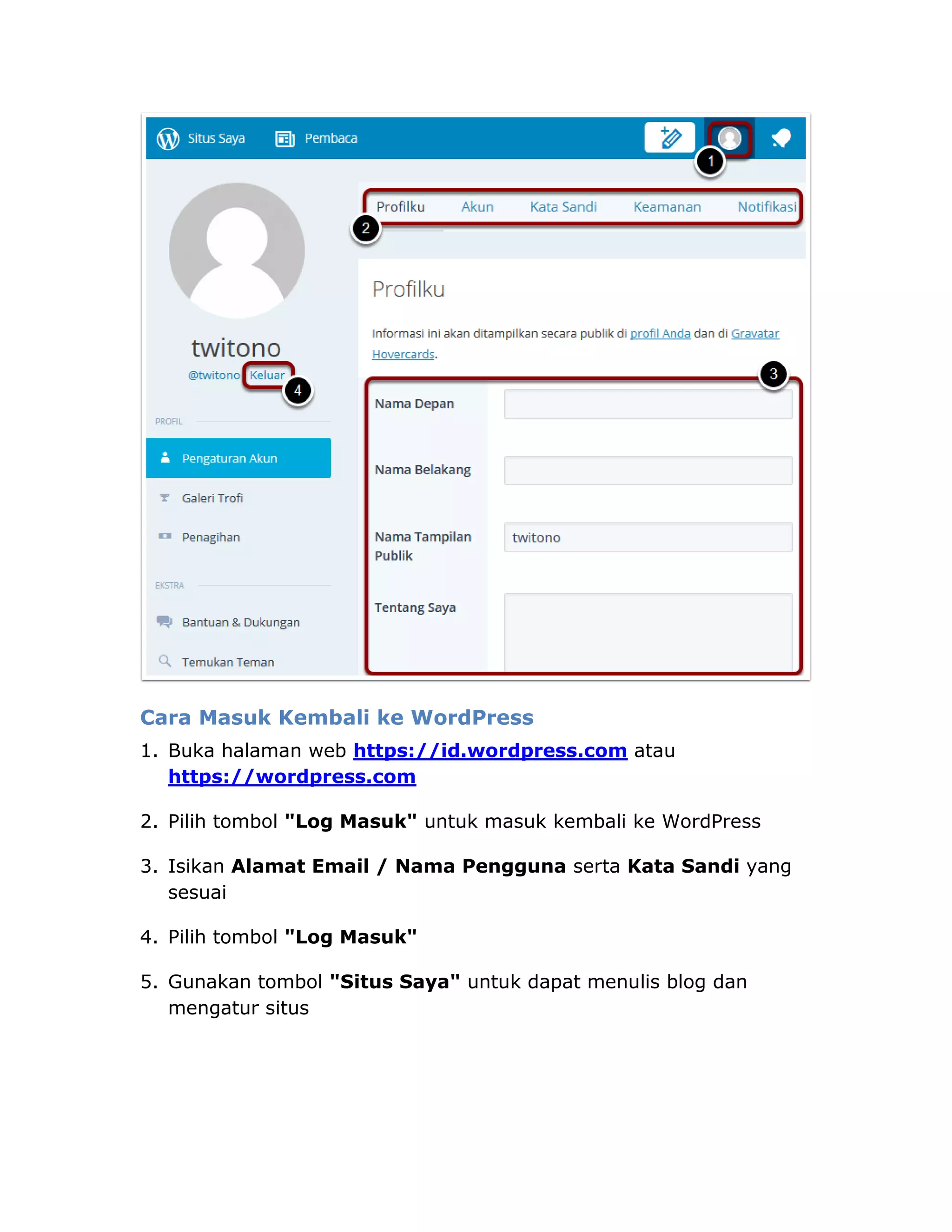 Cara Masuk Kembali ke WordPress
1. Buka halaman web https://id.wordpress.com atau
https://wordpress.com
2. Pilih tombol "Log Masuk" untuk masuk kembali ke WordPress
3. Isikan Alamat Email / Nama Pengguna serta Kata Sandi yang
sesuai
4. Pilih tombol "Log Masuk"
5. Gunakan tombol "Situs Saya" untuk dapat menulis blog dan
mengatur situs
 
