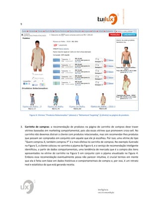 9
www.tuilux.com.br
inteligência
em recomendação
Figura 4: Vitrines “Produtos Relacionados” (abaixo) e “Behavioral Targeting” (à direita) na página de produto.
3. Carrinho de compras: a recomendação de produtos na página de carrinho de compras deve trazer
vitrines baseadas em marketing comportamental, pois são essas vitrines que promovem cross-sell. No
carrinho não devemos distrair o cliente com produtos relacionados, mas sim recomendar-lhes produtos
que possam ser comprados em conjunto com aquele que ele já escolheu. Por isso, uma vitrine do tipo
“Quem comprou X, também comprou Y” é a mais efetiva no carrinho de compras. No exemplo ilustrado
na Figura 5, o cliente colocou no carrinho o pijama da Figura 4, e o serviço de recomendação inteligente
identificou, a partir de dados comportamentais, uma tendência de mercado que é a compra dos itens
apresentados na vitrine do carrinho na Figura 5 em conjunto com o pijama visualizado na Figura 4.
Embora essa recomendação eventualmente possa não parecer intuitiva, é crucial termos em mente
que ela é feita com base em dados históricos e comportamentais de compra e, por isso, é um retrato
real e estatístico do que está gerando receita.
 
