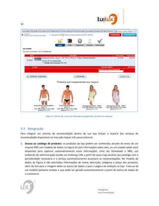 10
www.tuilux.com.br
inteligência
em recomendação
Figura 5: Vitrine de cross-sell colocada na página de carrinho de compras.
3.3 Integração
Para integrar um sistema de recomendação dentro de sua loja virtual, a maioria dos serviços de
recomendação disponíveis no mercado requer três passos básicos:
1. Acesso ao catálogo de produtos: os produtos da loja podem ser conhecidos através do envio de um
arquivo XML (ver modelo de dados na Figura 6) com informações sobre eles, ou um crawler pode estar
disponível para capturar automaticamente essas informações. Uma vez formatado o XML, um
ambiente de administração recebe um endereço URL a partir do qual a loja atualiza seu catálogo com a
periodicidade necessária e o serviço automaticamente atualizará as recomendações. No modelo de
dados da Figura 6 são solicitadas informações de nome, descrição, categoria e preço dos produtos,
além do link para a imagem deles no banco de dados e para a página de exibição na loja. Trata-se de
um modelo bastante simples e que pode ser gerado automaticamente a partir do banco de dados do
e-commerce.
 
