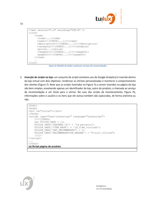 11
www.tuilux.com.br
inteligência
em recomendação
<?xml version="1.0" encoding="UTF-8" ?>
<list>
<item>
<code>...</code>
<name><![CDATA[...]]></name>
<description><![CDATA[...]]></description>
<category><![CDATA[...]]></category>
<price>...</price>
<imageUrl><![CDATA[...]]></imageUrl>
<pageUrl><![CDATA[...]]></pageUrl>
</item>
…
<list>
Figura 6: Modelo de dados usado por serviços de recomendação.
2. Inserção de scripts na loja: um conjunto de scripts (similares aos do Google Analytics) é inserido dentro
da loja virtual com dois objetivos: renderizar as vitrines personalizadas e monitorar o comportamento
dos clientes (Figura 7). Note que os scripts ilustrados na Figura 7a a serem inseridos na página da loja
são bem simples, envolvendo apenas um identificador da loja, outro do produto, a chamada ao serviço
de recomendação e um título para a vitrine. No caso dos scripts de monitoramento, Figura 7b,
informações sobre o usuário e os itens que ele acessa também são capturadas, de forma anônima ou
não.
<html>
<body>
<div id="tuilux"></div>
</body>
<script type="text/javascript" language="javascript">
//<![CDATA[
var TUILUX_VARS = {};
TUILUX_VARS['PARTNER_ID'] = 'id_parceiro';
TUILUX_VARS['ITEM_BASE'] = 'id_item_visitado';
TUILUX_VARS['GET_RECOMMENDED'] = 1;
TUILUX_VARS['RECOMMENDATION_HEADER'] = "titulo_vitrine";
//]]>
</script>
...
</html>
(a) Script página de produto.
 