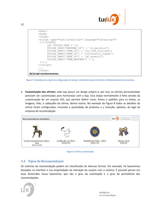 12
www.tuilux.com.br
inteligência
em recomendação
<html>
<body>
</body>
<script type="text/javascript" language="javascript">
//<![CDATA[
var TUILUX_VARS = {};
TUILUX_VARS['PARTNER_ID'] = 'id_parceiro';
TUILUX_VARS['ITEM_ID'] = 'id_item_visitado';
TUILUX_VARS['USER_ID'] = 'id_usuario_logado';
TUILUX_VARS['USER_IP'] = 'ip_usuario';
TUILUX_VARS['ITEM_WATCHED'] = 1;
//]]>
</script>
...
</html>
(b) Script monitoramento.
Figura 7: Exemplos de scripts de configuração do serviço. (a) Renderização de vitrines. (b) Monitoramento de acessos.
3. Customização das vitrines: cada loja possui um design próprio e, por isso, as vitrines personalizadas
precisam ser customizadas para harmonizar com a loja. Essa etapa normalmente é feita através da
customização de um arquivo CSS, que permite definir cores, fontes e padrões para os textos, as
imagens, links, o cabeçalho da vitrine, dentre outros. No exemplo da Figura 8 todos os detalhes da
vitrine foram configurados, incluindo a quantidade de produtos e a inserção, optativa, do logo da
empresa de recomendação.
Figura 8: Vitrine customizada.
3.4 Tipos de Recomendação
Os sistemas de recomendação podem ser classificados de diversas formas. Por exemplo, há taxonomias
baseadas na interface e nas propriedades da interação do usuário com o sistema. É possível pensar em
duas dimensões nessa taxonomia, que são o grau de automação e o grau de persistência das
recomendações.
 