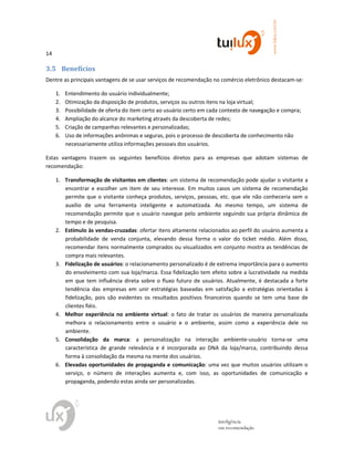14
www.tuilux.com.br
inteligência
em recomendação
3.5 Benefícios
Dentre as principais vantagens de se usar serviços de recomendação no comércio eletrônico destacam-se:
1. Entendimento do usuário individualmente;
2. Otimização da disposição de produtos, serviços ou outros itens na loja virtual;
3. Possibilidade de oferta do item certo ao usuário certo em cada contexto de navegação e compra;
4. Ampliação do alcance do marketing através da descoberta de redes;
5. Criação de campanhas relevantes e personalizadas;
6. Uso de informações anônimas e seguras, pois o processo de descoberta de conhecimento não
necessariamente utiliza informações pessoais dos usuários.
Estas vantagens trazem os seguintes benefícios diretos para as empresas que adotam sistemas de
recomendação:
1. Transformação de visitantes em clientes: um sistema de recomendação pode ajudar o visitante a
encontrar e escolher um item de seu interesse. Em muitos casos um sistema de recomendação
permite que o visitante conheça produtos, serviços, pessoas, etc. que ele não conheceria sem o
auxílio de uma ferramenta inteligente e automatizada. Ao mesmo tempo, um sistema de
recomendação permite que o usuário navegue pelo ambiente seguindo sua própria dinâmica de
tempo e de pesquisa.
2. Estímulo às vendas-cruzadas: ofertar itens altamente relacionados ao perfil do usuário aumenta a
probabilidade de venda conjunta, elevando dessa forma o valor do ticket médio. Além disso,
recomendar itens normalmente comprados ou visualizados em conjunto mostra as tendências de
compra mais relevantes.
3. Fidelização de usuários: o relacionamento personalizado é de extrema importância para o aumento
do envolvimento com sua loja/marca. Essa fidelização tem efeito sobre a lucratividade na medida
em que tem influência direta sobre o fluxo futuro de usuários. Atualmente, é destacada a forte
tendência das empresas em unir estratégias baseadas em satisfação a estratégias orientadas à
fidelização, pois são evidentes os resultados positivos financeiros quando se tem uma base de
clientes fiéis.
4. Melhor experiência no ambiente virtual: o fato de tratar os usuários de maneira personalizada
melhora o relacionamento entre o usuário e o ambiente, assim como a experiência dele no
ambiente.
5. Consolidação da marca: a personalização na interação ambiente-usuário torna-se uma
característica de grande relevância e é incorporada ao DNA da loja/marca, contribuindo dessa
forma à consolidação da mesma na mente dos usuários.
6. Elevadas oportunidades de propaganda e comunicação: uma vez que muitos usuários utilizam o
serviço, o número de interações aumenta e, com isso, as oportunidades de comunicação e
propaganda, podendo estas ainda ser personalizadas.
 