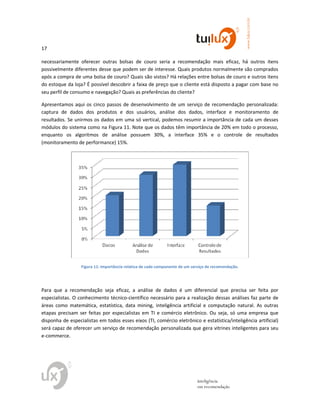 17
www.tuilux.com.br
inteligência
em recomendação
necessariamente oferecer outras bolsas de couro seria a recomendação mais eficaz, há outros itens
possivelmente diferentes desse que podem ser de interesse. Quais produtos normalmente são comprados
após a compra de uma bolsa de couro? Quais são vistos? Há relações entre bolsas de couro e outros itens
do estoque da loja? É possível descobrir a faixa de preço que o cliente está disposto a pagar com base no
seu perfil de consumo e navegação? Quais as preferências do cliente?
Apresentamos aqui os cinco passos de desenvolvimento de um serviço de recomendação personalizada:
captura de dados dos produtos e dos usuários, análise dos dados, interface e monitoramento de
resultados. Se unirmos os dados em uma só vertical, podemos resumir a importância de cada um desses
módulos do sistema como na Figura 11. Note que os dados têm importância de 20% em todo o processo,
enquanto os algoritmos de análise possuem 30%, a interface 35% e o controle de resultados
(monitoramento de performance) 15%.
Figura 11: Importância relativa de cada componente de um serviço de recomendação.
Para que a recomendação seja eficaz, a análise de dados é um diferencial que precisa ser feita por
especialistas. O conhecimento técnico-científico necessário para a realização dessas análises faz parte de
áreas como matemática, estatística, data mining, inteligência artificial e computação natural. As outras
etapas precisam ser feitas por especialistas em TI e comércio eletrônico. Ou seja, só uma empresa que
disponha de especialistas em todos esses eixos (TI, comércio eletrônico e estatística/inteligência artificial)
será capaz de oferecer um serviço de recomendação personalizada que gera vitrines inteligentes para seu
e-commerce.
 