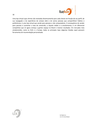 18
www.tuilux.com.br
inteligência
em recomendação
Uma loja virtual cujas vitrines são montadas dinamicamente para cada cliente em função de seu perfil, de
sua navegação e da experiência de compra dele e de outras pessoas que compartilham hábitos e
preferências, é uma loja virtual que vende para pessoas e não computadores. A consequência de vender
para pessoas é aumentar a taxa de conversão, o tíquete médio e o envolvimento; é um diferencial
competitivo que só agora começa a ganhar espaço no Brasil e mostrar resultados. Em mercados mais
amadurecidos, como os EUA e a Europa, todas as principais lojas (algumas listadas aqui) possuem
ferramentas de recomendação personalizada.
 
