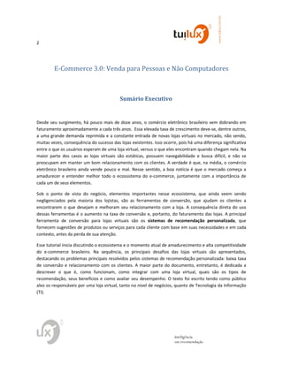 2
www.tuilux.com.br
inteligência
em recomendação
E-Commerce 3.0: Venda para Pessoas e Não Computadores
Sumário Executivo
Desde seu surgimento, há pouco mais de doze anos, o comércio eletrônico brasileiro vem dobrando em
faturamento aproximadamente a cada três anos. Essa elevada taxa de crescimento deve-se, dentre outros,
a uma grande demanda reprimida e a constante entrada de novas lojas virtuais no mercado, não sendo,
muitas vezes, consequência do sucesso das lojas existentes. Isso ocorre, pois há uma diferença significativa
entre o que os usuários esperam de uma loja virtual, versus o que eles encontram quando chegam nela. Na
maior parte dos casos as lojas virtuais são estáticas, possuem navegabilidade e busca difícil, e não se
preocupam em manter um bom relacionamento com os clientes. A verdade é que, na média, o comércio
eletrônico brasileiro ainda vende pouco e mal. Nesse sentido, a boa notícia é que o mercado começa a
amadurecer e entender melhor todo o ecossistema do e-commerce, juntamente com a importância de
cada um de seus elementos.
Sob o ponto de vista do negócio, elementos importantes nesse ecossistema, que ainda veem sendo
negligenciados pela maioria dos lojistas, são as ferramentas de conversão, que ajudam os clientes a
encontrarem o que desejam e melhoram seu relacionamento com a loja. A consequência direta do uso
dessas ferramentas é o aumento na taxa de conversão e, portanto, do faturamento das lojas. A principal
ferramenta de conversão para lojas virtuais são os sistemas de recomendação personalizada, que
fornecem sugestões de produtos ou serviços para cada cliente com base em suas necessidades e em cada
contexto, antes da perda de sua atenção.
Esse tutorial inicia discutindo o ecossistema e o momento atual de amadurecimento e alta competitividade
do e-commerce brasileiro. Na sequência, os principais desafios das lojas virtuais são apresentados,
destacando os problemas principais resolvidos pelos sistemas de recomendação personalizada: baixa taxa
de conversão e relacionamento com os clientes. A maior parte do documento, entretanto, é dedicada a
descrever o que é, como funcionam, como integrar com uma loja virtual, quais são os tipos de
recomendação, seus benefícios e como avaliar seu desempenho. O texto foi escrito tendo como público
alvo os responsáveis por uma loja virtual, tanto no nível de negócios, quanto de Tecnologia da Informação
(TI).
 