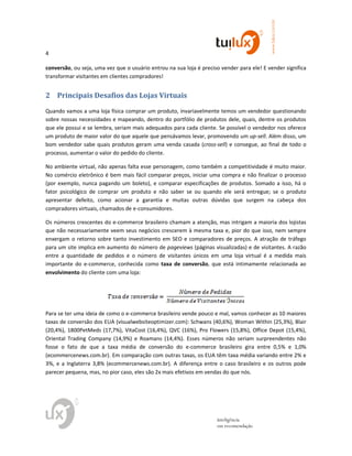 4
www.tuilux.com.br
inteligência
em recomendação
conversão, ou seja, uma vez que o usuário entrou na sua loja é preciso vender para ele! E vender significa
transformar visitantes em clientes compradores!
2 Principais Desafios das Lojas Virtuais
Quando vamos a uma loja física comprar um produto, invariavelmente temos um vendedor questionando
sobre nossas necessidades e mapeando, dentro do portfólio de produtos dele, quais, dentre os produtos
que ele possui e se lembra, seriam mais adequados para cada cliente. Se possível o vendedor nos oferece
um produto de maior valor do que aquele que pensávamos levar, promovendo um up-sell. Além disso, um
bom vendedor sabe quais produtos geram uma venda casada (cross-sell) e consegue, ao final de todo o
processo, aumentar o valor do pedido do cliente.
No ambiente virtual, não apenas falta esse personagem, como também a competitividade é muito maior.
No comércio eletrônico é bem mais fácil comparar preços, iniciar uma compra e não finalizar o processo
(por exemplo, nunca pagando um boleto), e comparar especificações de produtos. Somado a isso, há o
fator psicológico de comprar um produto e não saber se ou quando ele será entregue; se o produto
apresentar defeito, como acionar a garantia e muitas outras dúvidas que surgem na cabeça dos
compradores virtuais, chamados de e-consumidores.
Os números crescentes do e-commerce brasileiro chamam a atenção, mas intrigam a maioria dos lojistas
que não necessariamente veem seus negócios crescerem à mesma taxa e, pior do que isso, nem sempre
enxergam o retorno sobre tanto investimento em SEO e comparadores de preços. A atração de tráfego
para um site implica em aumento do número de pageviews (páginas visualizadas) e de visitantes. A razão
entre a quantidade de pedidos e o número de visitantes únicos em uma loja virtual é a medida mais
importante do e-commerce, conhecida como taxa de conversão, que está intimamente relacionada ao
envolvimento do cliente com uma loja:
Para se ter uma ideia de como o e-commerce brasileiro vende pouco e mal, vamos conhecer as 10 maiores
taxas de conversão dos EUA (visualwebsiteoptimizer.com): Schwans (40,6%), Woman Within (25,3%), Blair
(20,4%), 1800PetMeds (17,7%), VitaCost (16,4%), QVC (16%), Pro Flowers (15,8%), Office Depot (15,4%),
Oriental Trading Company (14,9%) e Roamans (14,4%). Esses números não seriam surpreendentes não
fosse o fato de que a taxa média de conversão do e-commerce brasileiro gira entre 0,5% e 1,0%
(ecommercenews.com.br). Em comparação com outras taxas, os EUA têm taxa média variando entre 2% e
3%, e a Inglaterra 3,8% (ecommercenews.com.br). A diferença entre o caso brasileiro e os outros pode
parecer pequena, mas, no pior caso, eles são 2x mais efetivos em vendas do que nós.
 