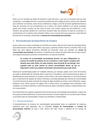 5
www.tuilux.com.br
inteligência
em recomendação
Assim, em um mercado que dobra de tamanho a cada três anos, e que vem se tornando cada vez mais
competitivo, a estratégia atual do e-commerce brasileiro de atrair tráfego já não se mostra mais suficiente
para sobreviver no mercado, muito menos se diferenciar. Chegou a hora de aumentar significativamente as
taxas de conversão, de criar envolvimento com o cliente. Um cliente satisfeito é um cliente envolvido,
aquele que sempre consulta sua loja antes de fazer uma compra, aquele que dá preferência a você.
Portanto, dois grandes desafios do e-commerce brasileiro hoje são aumentar as taxas de conversão e o
envolvimento com os clientes. Para entender melhor o que é preciso fazer para superá-los, vamos falar de
ferramentas de conversão, enfatizando os sistemas de recomendação personalizada.
3 Personalização da Experiência de Compra
O que as lojas com maiores conversões nos EUA têm em comum, além de serem lojas de nicho (geralmente
procuradas quando o cliente sabe melhor o que quer e, portanto, tendem mesmo a converter mais), é que
todas elas usam alguma ferramenta otimizada de conversão, como, por exemplo, um serviço de
recomendação personalizada. Personalizar a experiência de compra de cada cliente de uma loja virtual é
uma etapa essencial para aumentar o envolvimento e as taxas de conversão.
Os serviços de recomendação personalizada formam um guia indispensável no
processo de escolha de produtos em um e-commerce e visam sugerir o produto mais
atraente para cada cliente, em cada contexto, antes da perda de sua atenção. Essa
sugestão pode ser feita através de vitrines personalizadas dentro da loja ou
disparando e-mails com produtos selecionados exclusivamente para cada cliente.
Sistemas de recomendação podem ter utilidades distintas, por exemplo, podem servir como ferramentas
de auxílio à identificação de conteúdo sobre o qual tecer comentários, como ferramentas para ajudar na
identificação de novos produtos ou serviços a serem vistos e até mesmo adquiridos ou como ferramentas
para o treinamento de equipes de vendas. Entretanto, a principal aplicação dos sistemas de recomendação
é como ferramenta de apoio à decisão de compra de algum produto ou serviço, como eletrônicos, roupas,
presentes, livros, filmes, pacotes de viagem, CDs e muitos outros. Sua aplicação mais conhecida e bem
sucedida é no comércio eletrônico, como ferramenta de apoio a decisão de compra e relacionamento com
os e-consumidores.
Esse tutorial foca seis aspectos importantes das ferramentas de recomendação personalizada: 1) Quais são
seus passos de desenvolvimento; 2) Como elas funcionam; 3) Como integrá-las em sua loja virtual; 4) Quais
os principais tipos de recomendação; 5) Quais seus benefícios; e 6) Resultados.
3.1 Desenvolvimento
O desenvolvimento de sistemas de recomendação personalizada levou ao surgimento de empresas
específicas para esse segmento, são os chamados serviços de recomendação ou serviços de
personalização dinâmica de lojas e sites. Dentro das lojas virtuais o objetivo de um serviço de
 