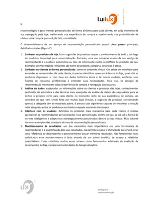 6
www.tuilux.com.br
inteligência
em recomendação
recomendação é gerar vitrines personalizadas de forma dinâmica para cada cliente, em cada momento de
sua navegação pela loja, melhorando sua experiência de compra e maximizando sua probabilidade de
efetuar uma compra que será, de fato, consolidada.
O desenvolvimento de um serviço de recomendação personalizada possui cinco passos principais,
detalhados abaixo (Figura 2):
1. Conhecer os produtos da loja: fazer sugestões de produtos requer o conhecimento de todo o catálogo
de produtos disponível para comercialização. Portanto, uma das primeiras etapas de um serviço de
recomendação é a captura, automática ou não, de informações sobre o portfólio de produtos da loja.
Exemplos de informações relevantes são nome do produto, categoria, descrição e preço.
2. Conhecer os clientes de forma personalizada: como no ambiente virtual não existe um vendedor para
entender as necessidades de cada cliente, é preciso identificar quem está dentro da loja, quais são os
produtos disponíveis e, com base em dados históricos deste e de outros usuários, conhecer seus
hábitos de consumo, preferências e entender suas necessidades. Para isso, os serviços de
recomendação monitoram toda a experiência de compra e navegação dos usuários.
3. Análise de dados: capturadas as informações sobre os clientes e produtos das lojas, conhecimentos
profundos de estatística e das técnicas mais avançadas de análise de dados são necessários para se
definir o produto certo para cada cliente no momento certo de sua experiência de compra. Ao
contrário do que vem sendo feito por muitas lojas virtuais, a sugestão de produtos considerando
apenas a categoria tem se mostrado pobre, é preciso usar algoritmos capazes de encontrar a relação
mais adequada entre os produtos e os clientes naquele momento da compra.
4. Interface com os usuários: definidos os produtos mais relevantes para cada cliente é preciso
apresentar as recomendações personalizadas. Essa apresentação, dentro da loja, se dá sob a forma de
vitrines inteligentes e adaptativas estrategicamente posicionadas dentro da loja virtual. Mais adiante
daremos exemplos das principais vitrines de recomendação personalizada.
5. Monitoramento de resultados: um dos elementos mais importantes em uma ferramenta de
recomendação é a quantificação dos seus resultados. Ela permitirá avaliar a efetividade do serviço, criar
uma referência de desempenho e posteriormente buscar melhores resultados. Nas ferramentas mais
sofisticadas esse monitoramento é feito através de um painel analítico de acesso a relatórios
quantitativos. Esses relatórios muitas vezes servem como ferramentas adicionais de avaliação de
desempenho da loja, complementando dados do Google Analytics.
 
