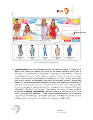 8
www.tuilux.com.br
inteligência
em recomendação
Figura 3: Vitrine personalizada na home da loja.
2. Páginas de produto: essas páginas também são muito importantes no processo de compra, pois a
chegada nelas implica num interesse por aquele tipo de produto. Entretanto, muitas vezes o
consumidor não quer exatamente aquele produto, mas algum produto relacionado. No e-commerce
tradicional, quando um cliente visualiza um produto ele perde a referência do restante do estoque da
loja ou, em alguns casos, é apresentada uma vitrine de produtos da mesma categoria. Mas a relação
entre produtos vai muito além da categoria, há produtos relacionados em diferentes categorias e há
também uma seleção comportamental por parte dos clientes da loja que fornece informações claras
sobre quais outros produtos podem ser comprados em conjunto com aquele sendo visualizado.
Portanto, numa página de produtos há duas vitrines estratégicas a serem colocadas: a) “Produtos
Relacionados”; e b) “Quem viu X, comprou Y”. Esse segundo tipo de vitrine é gerado através de
ferramentas de marketing comportamental (behavioral targeting) e pode assumir muitas outras
formas, como “Quem viu X, também viu Y”, “Quem comprou X, também comprou Y”, etc. O importante
é que os serviços de recomendação personalizada sejam capazes de identificar essas relações com base
nos hábitos de consumo dos usuários de sua loja, maximizando a conversão (Figura 4).
Vitrine personalizada
 