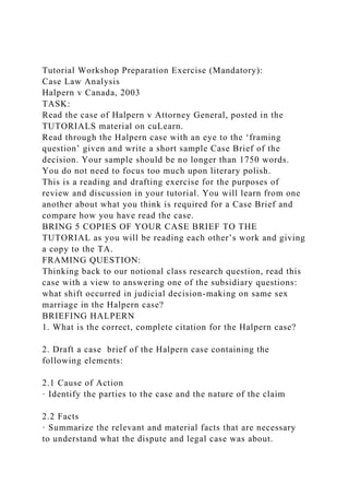 Tutorial Workshop Preparation Exercise (Mandatory):
Case Law Analysis
Halpern v Canada, 2003
TASK:
Read the case of Halpern v Attorney General, posted in the
TUTORIALS material on cuLearn.
Read through the Halpern case with an eye to the ‘framing
question’ given and write a short sample Case Brief of the
decision. Your sample should be no longer than 1750 words.
You do not need to focus too much upon literary polish.
This is a reading and drafting exercise for the purposes of
review and discussion in your tutorial. You will learn from one
another about what you think is required for a Case Brief and
compare how you have read the case.
BRING 5 COPIES OF YOUR CASE BRIEF TO THE
TUTORIAL as you will be reading each other’s work and giving
a copy to the TA.
FRAMING QUESTION:
Thinking back to our notional class research question, read this
case with a view to answering one of the subsidiary questions:
what shift occurred in judicial decision-making on same sex
marriage in the Halpern case?
BRIEFING HALPERN
1. What is the correct, complete citation for the Halpern case?
2. Draft a case brief of the Halpern case containing the
following elements:
2.1 Cause of Action
· Identify the parties to the case and the nature of the claim
2.2 Facts
· Summarize the relevant and material facts that are necessary
to understand what the dispute and legal case was about.
 