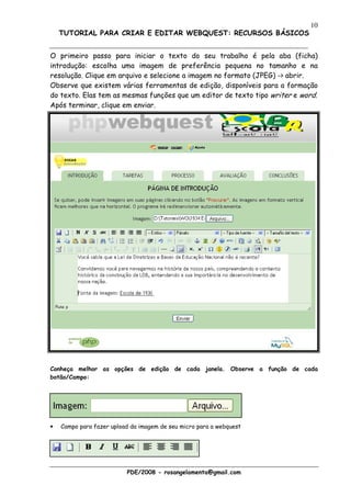 10
    TUTORIAL PARA CRIAR E EDITAR WEBQUEST: RECURSOS BÁSICOS


O primeiro passo para iniciar o texto do seu trabalho é pela aba (ficha)
introdução: escolha uma imagem de preferência pequena no tamanho e na
resolução. Clique em arquivo e selecione a imagem no formato (JPEG) -> abrir.
Observe que existem várias ferramentas de edição, disponíveis para a formação
do texto. Elas tem as mesmas funções que um editor de texto tipo writer e word.
Após terminar, clique em enviar.




Conheça melhor as opções de edição de cada janela. Observe a função de cada
botão/Campo:




•   Campo para fazer upload da imagem de seu micro para a webquest




                          PDE/2008 - rosangelamenta@gmail.com
 