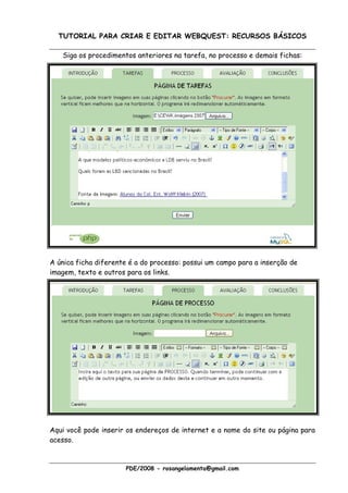 TUTORIAL PARA CRIAR E EDITAR WEBQUEST: RECURSOS BÁSICOS

   Siga os procedimentos anteriores na tarefa, no processo e demais fichas:




A única ficha diferente é a do processo: possui um campo para a inserção de
imagem, texto e outros para os links.




Aqui você pode inserir os endereços de internet e a nome do site ou página para
acesso.



                       PDE/2008 - rosangelamenta@gmail.com
 