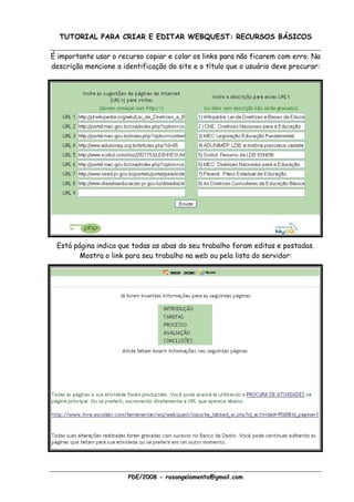 TUTORIAL PARA CRIAR E EDITAR WEBQUEST: RECURSOS BÁSICOS

É importante usar o recurso copiar e colar os links para não ficarem com erro. Na
descrição mencione a identificação do site e o título que o usuário deve procurar:




 Está página indica que todas as abas do seu trabalho foram editas e postadas.
        Mostra o link para seu trabalho na web ou pela lista do servidor:




                       PDE/2008 - rosangelamenta@gmail.com
 