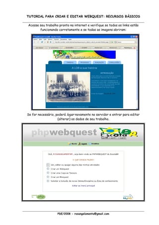 TUTORIAL PARA CRIAR E EDITAR WEBQUEST: RECURSOS BÁSICOS

Acesse seu trabalho pronto na internet e verifique se todos os links estão
       funcionando corretamente e se todas as imagens abriram:




Se for necessário, poderá logar novamente no servidor e entrar para editar
                    (alterar) os dados de seu trabalho.




                    PDE/2008 - rosangelamenta@gmail.com
 