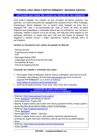 TUTORIAL PARA CRIAR E EDITAR WEBQUEST: RECURSOS BÁSICOS

     SOFTWARES QUE PODEM SER USADOS NA CRIAÇÃO DE UMA WEBQUEST

Você poderá hospedar seu trabalho na web utilizando servidores gratuitos, tipo
geosities, ou criando sites grátis em linguagem html, podendo utilizar o NVU, Frontpage,
Dreamweaver, Mozila Composer, etc; ou poderá, ainda, hospedar em sites com a
linguagem PHP, como o da www.escolabr.com, onde já existe um banco de dados
disponível para hospedagem e orientações básicas para os professores, com tutoriais e
videoaulas; também é possível criá-la em um blog, com links para várias páginas ou com
postagens individuais, no mesmo blog para cada uma das etapas da webquest. No
blogquest é possível utilizar o campo comentários, havendo interação entre os
participantes.

Portanto as ferramentas mais comuns de produção da WQ são:

• Editores de html
• Programas para edição de imagens
• FTP
• Descompactadores (ZIP)
• Hospedagem gratuita de sites em html e php
• Ferramentas de busca
• Acervo de imagens gratuitas

Acessando seu trabalho e orientando seus alunos:

•     Para acessar todas as Webquest, Caça ao Tesouro e Miniquest, basta entrar no site
      da escolabr, pelo endereço da home page www.escolabr.com clicar no menu da
      esquerda PHP WEBQUEST, ou ir direto no endereço
      http://www.livre.escolabr.com/ferramentas/wq/
•     Você tem 06 opções de busca: título, autor, data, título, série, disciplina.

                         SUGESTÃO DE LINKS PARA ESTUDO,
                      ELABORAÇÃO E PUBLICAÇÃO DE WEBQUEST

    Endereço: http://www.webquest.futuro.usp.br/
    Título: WebQuest: aprendendo na internet
    Instituição/Autor: Projeto USP
    Resumo: A página ensina o que é como criar uma wq, apresenta textos, artigos e galeria
    de wq. Reconhecido por Bernie Dodge, criador da metodologia
    Endereço: http://webquest.sp.senac.br/
    Título: WebQuest
    Instituição/Autor: SENAC – São Paulo
    Resumo: A página ensina o que é, como elaborar, apresenta depoimentos de
    professores, sugere links como referência, além de uma lista de wq classificada por
    áreas.
    Endereço: http://www.livre.escolabr.com/ferramentas/wq/
    Título: Escolabr

                            PDE/2008 - rosangelamenta@gmail.com
 