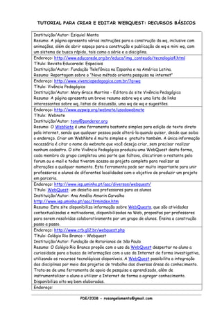 TUTORIAL PARA CRIAR E EDITAR WEBQUEST: RECURSOS BÁSICOS

Instituição/Autor: Eziquiel Menta
Resumo: A página apresenta várias instruções para a construção da wq, inclusive com
animações, além de abrir espaço para a construção e publicação de wq e mini wq, com
um sistema de busca rápido, tais como a série e a disciplina.
Endereço: http://www.educarede.org.br/educa/img_conteudo/tecnologia4.html
Título: Revista Educarede: Especiais
Instituição/Autor: Fundação Telefônica na Espanha e na América Latina.
Resumo: Reportagem sobre o “Novo método orienta pesquisa na internet”
Endereço: http://www.vivenciapedagogica.com.br/?q=wq
Título: Vivência Pedagógica
Instituição/Autor: Mary Grace Martins - Editora do site Vivência Pedagógica
Resumo: A página apresenta um breve resumo sobre wq e uma lista de links
interessantes sobre wq, listas de discussão, uma wq de wq e sugestões.
Endereço: http://www.aypwip.org/webnote/usodowebnote
Título: Webnote
Instituição/Autor: tony@ponderer.org
Resumo: O WebNote é uma ferramenta bastante simples para edição de texto direto
pela internet, sendo que qualquer pessoa pode alterá-la quando quiser, desde que saiba
o endereço. Criar um WebNote é muito simples e gratuito também. A única informação
necessária é citar o nome do webnote que você deseja criar, sem precisar realizar
nenhum cadastro. O site Vivência Pedagógica produziu uma WebQuest desta forma,
cada membro do grupo completou uma parte que faltava, discutiram o restante pelo
forum ou e-mail e todos tiveram acesso ao projeto completo para realizar as
alterações a qualquer momento. Esta ferramenta pode ser muito importante para unir
professores e alunos de diferentes localidades com o objetivo de produzir um projeto
em parceria.
Endereço: http://www.iep.uminho.pt/aac/diversos/webquest/
Título: WebQuest: um desafio aos professores para os alunos
Instituição/Autor: Ana Amélia Amorin Carvalho
http://www.iep.uminho.pt/aac/frmindex.htm
Resumo: Este site disponibiliza informação sobre WebQuests, que são atividades
contextualizadas e motivadoras, disponibilizadas na Web, propostas por professores
para serem resolvidas colaborativamente por um grupo de alunos. Ensina a construção
passo a passo.
Endereço: http://www.crb.g12.br/webquest.php
Título: Colégio Rio Branco – Webquest
Instituição/Autor: Fundação de Rotarianos de São Paulo
Resumo: O Colégio Rio Branco propõe com o uso da WebQuest despertar no aluno a
curiosidade para a busca de informações com o uso da Internet de forma investigativa,
utilizando os recursos tecnológicos disponíveis. A WebQuest possibilita a integração
das disciplinas por meio dos projetos de trabalho das diversas áreas do conhecimento.
Trata-se de uma ferramenta de apoio de pesquisa e aprendizado, além de
instrumentalizar o aluno a utilizar a Internet de forma a agregar conhecimento.
Disponibiliza oito wq bem elaboradas.
Endereço:

                        PDE/2008 - rosangelamenta@gmail.com
 