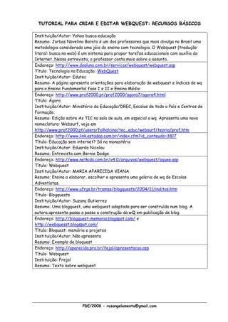 TUTORIAL PARA CRIAR E EDITAR WEBQUEST: RECURSOS BÁSICOS

Instituição/Autor: Yahoo busca educação
Resumo: Jarbas Novelino Barato é um dos professores que mais divulga no Brasil uma
metodologia considerada uma jóia do ensino com tecnologia. O Webquest (tradução
literal: busca na web) é um sistema para propor tarefas educacionais com auxílio da
Internet. Nessa entrevista, o professor conta mais sobre o assunto.
Endereço: http://www.doaluno.com.br/servicos/webquest/webquest.asp
Título: Tecnologia na Educação: WebQuest
Instituição/Autor: Edutec
Resumo: A página apresenta orientações para elaboração de webquest e índices de wq
para o Ensino Fundamental fase I e II e Ensino Médio
Endereço: http://www.prof2000.pt/prof2000/agora7/agora4.html
Título: Ágora
Instituição/Autor: Ministério da Educação/DREC, Escolas de todo o País e Centros de
Formação.
Resumo: Edição sobre As TIC na sala de aula, em especial a wq. Apresenta uma nova
nomeclatura: Websurf, veja em
http://www.prof2000.pt/users/folhalcino/tec_educ/websurf/teoria/prof.htm
Endereço: http://www.link.estadao.com.br/index.cfm?id_conteudo=3817
Título: Educação sem internet? Só no monastério
Instituição/Autor: Eduardo Nicolau
Resumo: Entrevista com Bernie Dodge
Endereço: http://www.netkids.com.br/v4.0/arquivos/webquest/oquee.asp
Título: Webquest
Instituição/Autor: MARIA APARECIDA VIANA
Resumo: Ensina a elaborar, escolher e apresenta uma galeria de wq de Escolas
Adventistas.
Endereço: http://www.ufrgs.br/tramse/blogquests/2004/11/inditos.htm
Título: Blogquests
Instituição/Autor: Suzana Gutierrez
Resumo: Uma blogquest, uma webquest adaptada para ser construída num blog. A
autora apresenta passo a passo a construção da wQ em publicação de blog.
Endereço: http://blogquest-memoria.blogspot.com/ e
http://webquesst.blogspot.com/
Título: Bloquest: memória e projetos
Instituição/Autor: Não apresenta
Resumo: Exemplo de bloquest
Endereço: http://aparecida.pro.br/fejal/apresentacao.asp
Título: Webquest
Instituição: Frejal
Resumo: Texto sobre webquest




                       PDE/2008 - rosangelamenta@gmail.com
 