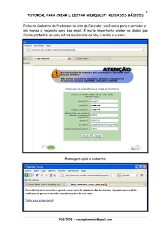 6
  TUTORIAL PARA CRIAR E EDITAR WEBQUEST: RECURSOS BÁSICOS


Ficha de Cadastro do Professor no site da Escolabr, você envia para o servidor e
ele manda a resposta para seu email. É muito importante anotar os dados que
foram postados: se usou letras maiúsculas ou não, a senha e o email.




                          Mensagem após o cadastro:




                      PDE/2008 - rosangelamenta@gmail.com
 