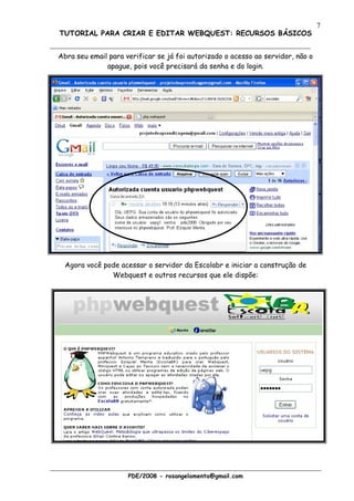 7
TUTORIAL PARA CRIAR E EDITAR WEBQUEST: RECURSOS BÁSICOS


Abra seu email para verificar se já foi autorizado o acesso ao servidor, não o
              apague, pois você precisará da senha e do login.




  Agora você pode acessar o servidor da Escolabr e iniciar a construção de
               Webquest e outros recursos que ele dispõe:




                     PDE/2008 - rosangelamenta@gmail.com
 