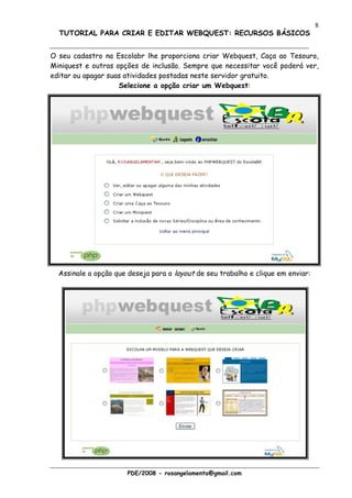 8
  TUTORIAL PARA CRIAR E EDITAR WEBQUEST: RECURSOS BÁSICOS


O seu cadastro na Escolabr lhe proporciona criar Webquest, Caça ao Tesouro,
Miniquest e outras opções de inclusão. Sempre que necessitar você poderá ver,
editar ou apagar suas atividades postadas neste servidor gratuito.
                    Selecione a opção criar um Webquest:




  Assinale a opção que deseja para o layout de seu trabalho e clique em enviar:




                       PDE/2008 - rosangelamenta@gmail.com
 