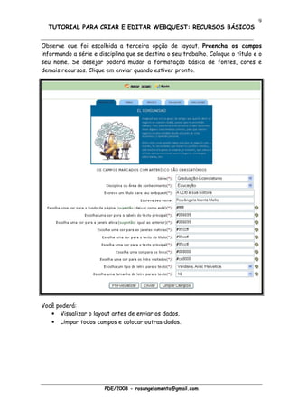 9
  TUTORIAL PARA CRIAR E EDITAR WEBQUEST: RECURSOS BÁSICOS


Observe que foi escolhida a terceira opção de layout. Preencha os campos
informando a série e disciplina que se destina o seu trabalho. Coloque o título e o
seu nome. Se desejar poderá mudar a formatação básica de fontes, cores e
demais recursos. Clique em enviar quando estiver pronto.




Você poderá:
   • Visualizar o layout antes de enviar os dados.
   • Limpar todos campos e colocar outras dados.




                       PDE/2008 - rosangelamenta@gmail.com
 