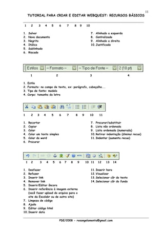 11
        TUTORIAL PARA CRIAR E EDITAR WEBQUEST: RECURSOS BÁSICOS


1         2    3       4       5       6       7       8       9       10

1.      Salvar                                                              7. Alinhado a esquerda
2.      Novo documento                                                      8. Centralizado
3.      Negrito                                                             9. Alinhado a direita
4.      Itálico                                                             10. Justificado
5.      Sublinhado
6.      Riscado




          1                        2                                        3                             4

1.      Estilo
2.      Formato: no campo de texto, ex: parágrafo, cabeçalho...
3.      Tipo de fonte: modelo
4.      Corpo: tamanho da letra




1         2    3       4       5       6       7       8           9        10    11

1.      Recortar                                                            7. Procurar/substituir
2.      Copiar                                                              8. Lista não ordenada
3.      Colar                                                               9. Lista ordemada (numerada)
4.      Colar um texto simples                                              10. Retirar indentação (diminui recuo)
5.      Colar do word                                                       11. Indentar (aumenta recuo)
6.      Procurar




    1     2        3       4   5       6   7       8       9           10 11     12    13   14

1.  Desfazer                                                                11. Inserir hora
2.  Refazer                                                                 12. Visualizar
3.  Inserir link                                                            13. Selecionar côr do texto
4.  Remover link                                                            14. Selecionar côr do fundo
5.  Inserir/Editar âncora
6.  Inserir referência à imagem externa
    (você fazer upload do arquivo para o
    site da Escolabr ou de outro site)
7. Limpeza de código
8. Ajuda
9. Editar código html
10. Inserir data


                                       PDE/2008 - rosangelamenta@gmail.com
 