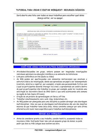 TUTORIAL PARA CRIAR E EDITAR WEBQUEST: RECURSOS BÁSICOS

    Será aberta uma lista com todos os seus trabalhos para escolher qual deles
                           deseja editar, ver ou apagar.




         VOCÊ PODE AINDA COLOCAR OUTROS ELEMENTOS OPCIONAIS

•   Atividades/discussões em grupo, embora possam ser imaginadas investigações
    individuais aplicáveis na educação à distância e ao ambiente de bibliotecas.
•   Link para conferência on-line (áudio ou vídeo)
•   As WQ podem ser aperfeiçoadas com elementos motivacionais que envolvam a
    estrutura básica de investigação, dando aos aprendizes um papel a ser desempenhado
    (cientista, detetive e repórter, por exemplo), criando uma personalidade fictícia com
    a qual os participantes deverão interagir via e-mail, e apresentado um cenário dentro
    do qual os participantes irão trabalhar (o grupo, por exemplo, pode ter recebido uma
    solicitação do Secretário Geral da ONU sobre o que está acontecendo esta semana
    na região do Sub-Saara Africano).
•   Criação de um produto de aprendizagem on-line ou off-line.
•   Trabalhar simultaneamente com o wiki, blog, hotpotatoes, etc.
•   As WQ podem ser planejadas para uma disciplina ou podem abranger uma abordagem
    multidisciplinar. Uma vez que as abordagens multidisciplinares são uns dos desafios
    maiores do que trabalhar numa única área, talvez convenha começar por esta última
    alternativa até reunir mais experiência para trabalhos multidisciplinares.

                               REVISE SUA WEBQUEST

•   Antes de considerar pronto o seu trabalho, convém testá-lo, acessando todos os
    recursos e links. Você pode fazer isso com um pequeno grupo de alunos; ou pode
    pedir que dois ou três colegas seus avaliem sua obra.


                         PDE/2008 - rosangelamenta@gmail.com
 