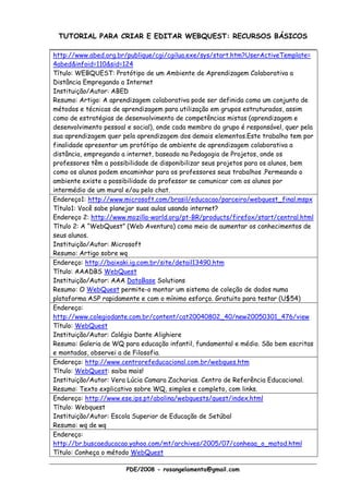 TUTORIAL PARA CRIAR E EDITAR WEBQUEST: RECURSOS BÁSICOS

http://www.abed.org.br/publique/cgi/cgilua.exe/sys/start.htm?UserActiveTemplate=
4abed&infoid=110&sid=124
Título: WEBQUEST: Protótipo de um Ambiente de Aprendizagem Colaborativa a
Distância Empregando a Internet
Instituição/Autor: ABED
Resumo: Artigo: A aprendizagem colaborativa pode ser definida como um conjunto de
métodos e técnicas de aprendizagem para utilização em grupos estruturados, assim
como de estratégias de desenvolvimento de competências mistas (aprendizagem e
desenvolvimento pessoal e social), onde cada membro do grupo é responsável, quer pela
sua aprendizagem quer pela aprendizagem dos demais elementos.Este trabalho tem por
finalidade apresentar um protótipo de ambiente de aprendizagem colaborativa a
distância, empregando a internet, baseado na Pedagogia de Projetos, onde os
professores têm a possibilidade de disponibilizar seus projetos para os alunos, bem
como os alunos podem encaminhar para os professores seus trabalhos .Permeando o
ambiente existe a possibilidade do professor se comunicar com os alunos por
intermédio de um mural e/ou pelo chat.
Endereço1: http://www.microsoft.com/brasil/educacao/parceiro/webquest_final.mspx
Título1: Você sabe planejar suas aulas usando internet?
Endereço 2: http://www.mozilla-world.org/pt-BR/products/firefox/start/central.html
Título 2: A “WebQuest” (Web Aventura) como meio de aumentar os conhecimentos de
seus alunos.
Instituição/Autor: Microsoft
Resumo: Artigo sobre wq
Endereço: http://baixaki.ig.com.br/site/detail13490.htm
Título: AAADBS WebQuest
Instituição/Autor: AAA DataBase Solutions
Resumo: O WebQuest permite-o montar um sistema de coleção de dados numa
plataforma ASP rapidamente e com o mínimo esforço. Gratuito para testar (U$54)
Endereço:
http://www.colegiodante.com.br/content/cat20040802_40/new20050301_476/view
Título: WebQuest
Instituição/Autor: Colégio Dante Alighiere
Resumo: Galeria de WQ para educação infantil, fundamental e médio. São bem escritas
e montadas, observei a de Filosofia.
Endereço: http://www.centrorefeducacional.com.br/webques.htm
Título: WebQuest: saiba mais!
Instituição/Autor: Vera Lúcia Camara Zacharias. Centro de Referência Educacional.
Resumo: Texto explicativo sobre WQ, simples e completo, com links.
Endereço: http://www.ese.ips.pt/abolina/webquests/quest/index.html
Título: Webquest
Instituição/Autor: Escola Superior de Educação de Setúbal
Resumo: wq de wq
Endereço:
http://br.buscaeducacao.yahoo.com/mt/archives/2005/07/conheaa_o_matod.html
Título: Conheça o método WebQuest

                       PDE/2008 - rosangelamenta@gmail.com
 