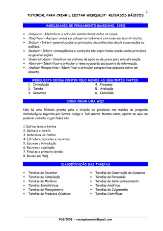 2
    TUTORIAL PARA CRIAR E EDITAR WEBQUEST: RECURSOS BÁSICOS


                HABILIDADES DE PENSAMENTO (MARZANO, 1992)

•   Comparar – Identificar e articular similaridades entre as coisas.
•   Classificar – Agrupar coisas em categorias definíveis com base em seus atributos.
•   Induzir – Inferir generalizações ou princípios desconhecidos desde observações ou
    análises.
•   Deduzir – Inferir conseqüências e condições não explicitadas desde dados princípios
    ou generalizações.
•   Construir Apoio – Construir um sistema de apoio ou de prova para uma afirmação.
•   Abstrair – Identificar e articular o tema ou padrão subjacente da informação.
•   Analisar Perspectivas – Identificar e articular perspectivas pessoais sobre um
    assunto.

       WEBQUESTS DEVEM CONTER PELO MENOS AS SEGUINTES PARTES:
    1. Introdução                     4. Processo
    2. Tarefa                         5. Avaliação
    3. Recursos                       6. Conclusão

                               COMO CRIAR UMA WQ?

Não há uma fórmula pronta para a criação de produtos nos moldes da proposta
metodológica sugerida por Bernie Dodge e Tom March. Mesmo assim, aponta-se aqui um
possível caminho cujas fases são:

1. Defina tema e fontes
2. Delineie a tarefa
3. Determine as fontes
4. Estruture processo e recursos
5. Escreva a introdução
6. Escreva a conclusão
7. Finalize a primeira versão
8. Revise sua WQ

                           CLASSIFICAÇÃO DAS TAREFAS

•   Tarefas de Recontar                        •   Tarefas de Construção de Consenso
•   Tarefas de Compilação                      •   Tarefas de Persuasão
•   Tarefas de Mistério                        •   Tarefas de Auto-conhecimento
•   Tarefas Jornalísticas                      •   Tarefas Analítica
•   Tarefas de Planejamento                    •   Tarefas de Julgamento
•   Tarefas de Produtos Criativos              •   Tarefas Científicas




                         PDE/2008 - rosangelamenta@gmail.com
 