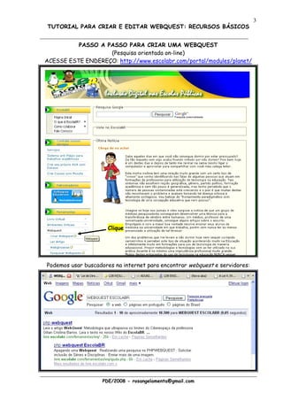 3
TUTORIAL PARA CRIAR E EDITAR WEBQUEST: RECURSOS BÁSICOS


          PASSO A PASSO PARA CRIAR UMA WEBQUEST
                   (Pesquisa orientada on-line)
ACESSE ESTE ENDEREÇO: http://www.escolabr.com/portal/modules/planet/




                     Clique




Podemos usar buscadores na internet para encontrar webquest e servidores:




                   PDE/2008 - rosangelamenta@gmail.com
 