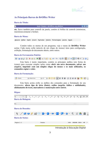 Introdução à Educação Digital
3
As Principais Barras do BrOffice Writer
Barra de Título:
Informa o nome do arquivo salvo, nome do programa, nome do site aberto
etc. Serve também para controle da janela, contém os botões de controle (minimizar,
maximizar,restaurar e fechar).
Barra de Menu:
Contém todos os menus de um programa, veja o menu do BrOffice Writer
acima: Cada menu exibe (através de um clique do mouse) itens para configuração,
exibição, formatação do documento aberto, entre outros.
Barra de Ferramentas Padrão:
Esta barra é muito importante, contém os principais atalhos (em forma de
ícones) para executar simples ações como abrir um novo documento, salvar um
arquivo, imprimir com um simples clique do mouse e os mais utilizados, os
comandos copiar e colar.
Barra de Formatação:
Esta barra acima exibe os atalhos dos comandos para a formatação do seu
documento: altera tipo de letra (fonte), estilos (negrito, itálico e sublinhado),
alinhamento do texto, marcadores e numeração entre outros.
Régua:
Barra de Rolagem:
Barra de Desenho:
Barra de Status:
 