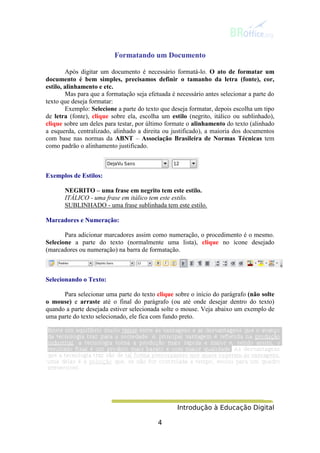 Introdução à Educação Digital
4
Formatando um Documento
Após digitar um documento é necessário formatá-lo. O ato de formatar um
documento é bem simples, precisamos definir o tamanho da letra (fonte), cor,
estilo, alinhamento e etc.
Mas para que a formatação seja efetuada é necessário antes selecionar a parte do
texto que deseja formatar:
Exemplo: Selecione a parte do texto que deseja formatar, depois escolha um tipo
de letra (fonte), clique sobre ela, escolha um estilo (negrito, itálico ou sublinhado),
clique sobre um deles para testar, por último formate o alinhamento do texto (alinhado
a esquerda, centralizado, alinhado a direita ou justificado), a maioria dos documentos
com base nas normas da ABNT – Associação Brasileira de Normas Técnicas tem
como padrão o alinhamento justificado.
Exemplos de Estilos:
NEGRITO – uma frase em negrito tem este estilo.
ITÁLICO - uma frase em itálico tem este estilo.
SUBLINHADO - uma frase sublinhada tem este estilo.
Marcadores e Numeração:
Para adicionar marcadores assim como numeração, o procedimento é o mesmo.
Selecione a parte do texto (normalmente uma lista), clique no ícone desejado
(marcadores ou numeração) na barra de formatação.
Selecionando o Texto:
Para selecionar uma parte do texto clique sobre o início do parágrafo (não solte
o mouse) e arraste até o final do parágrafo (ou até onde desejar dentro do texto)
quando a parte desejada estiver selecionada solte o mouse. Veja abaixo um exemplo de
uma parte do texto selecionado, ele fica com fundo preto.
 