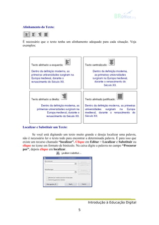 Introdução à Educação Digital
5
Alinhamento do Texto:
É necessário que o texto tenha um alinhamento adequado para cada situação. Veja
exemplos:
Localizar e Substituir um Texto:
Se você está digitando um texto muito grande e deseja localizar uma palavra,
não é necessário ler o texto todo para encontrar a determinada palavra. É para isso que
existe um recurso chamado “localizar”. Clique em Editar > Localizar e Substituir ou
clique no ícone em formato de binóculo. Na caixa digite a palavra no campo “Procurar
por”, depois clique em localizar.
 