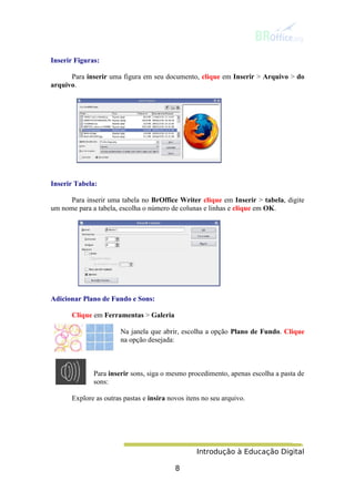 Introdução à Educação Digital
8
Inserir Figuras:
Para inserir uma figura em seu documento, clique em Inserir > Arquivo > do
arquivo.
Inserir Tabela:
Para inserir uma tabela no BrOffice Writer clique em Inserir > tabela, digite
um nome para a tabela, escolha o número de colunas e linhas e clique em OK.
Adicionar Plano de Fundo e Sons:
Clique em Ferramentas > Galeria
Na janela que abrir, escolha a opção Plano de Fundo. Clique
na opção desejada:
Para inserir sons, siga o mesmo procedimento, apenas escolha a pasta de
sons:
Explore as outras pastas e insira novos itens no seu arquivo.
 