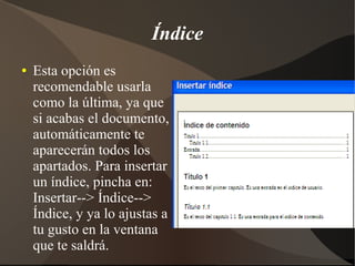 Índice
● Esta opción es
recomendable usarla
como la última, ya que
si acabas el documento,
automáticamente te
aparecerán todos los
apartados. Para insertar
un índice, pincha en:
Insertar--> Índice-->
Índice, y ya lo ajustas a
tu gusto en la ventana
que te saldrá.
 