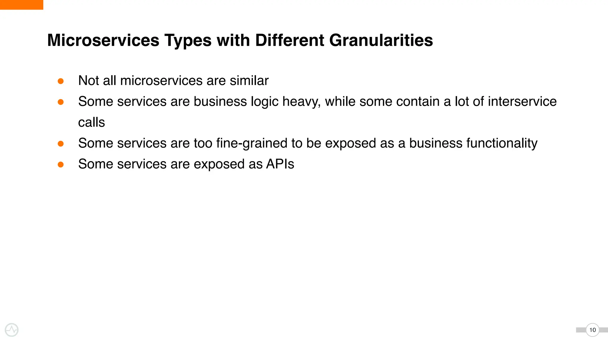 ● Not all microservices are similar
● Some services are business logic heavy, while some contain a lot of interservice
calls
● Some services are too fine-grained to be exposed as a business functionality
● Some services are exposed as APIs
Microservices Types with Different Granularities
10
 