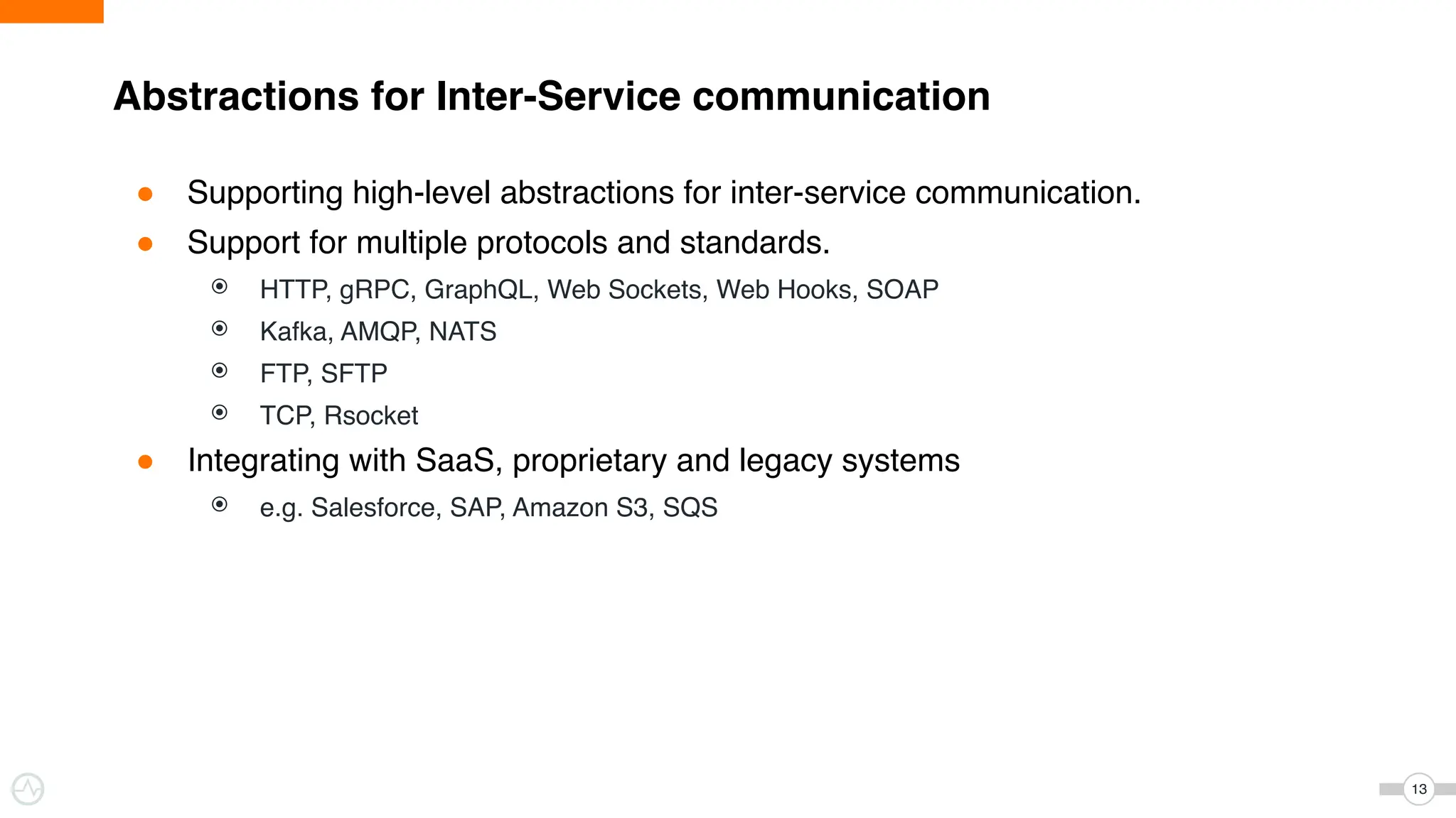 Abstractions for Inter-Service communication
13
● Supporting high-level abstractions for inter-service communication.
● Support for multiple protocols and standards.
⦿ HTTP, gRPC, GraphQL, Web Sockets, Web Hooks, SOAP
⦿ Kafka, AMQP, NATS
⦿ FTP, SFTP
⦿ TCP, Rsocket
● Integrating with SaaS, proprietary and legacy systems
⦿ e.g. Salesforce, SAP, Amazon S3, SQS
 