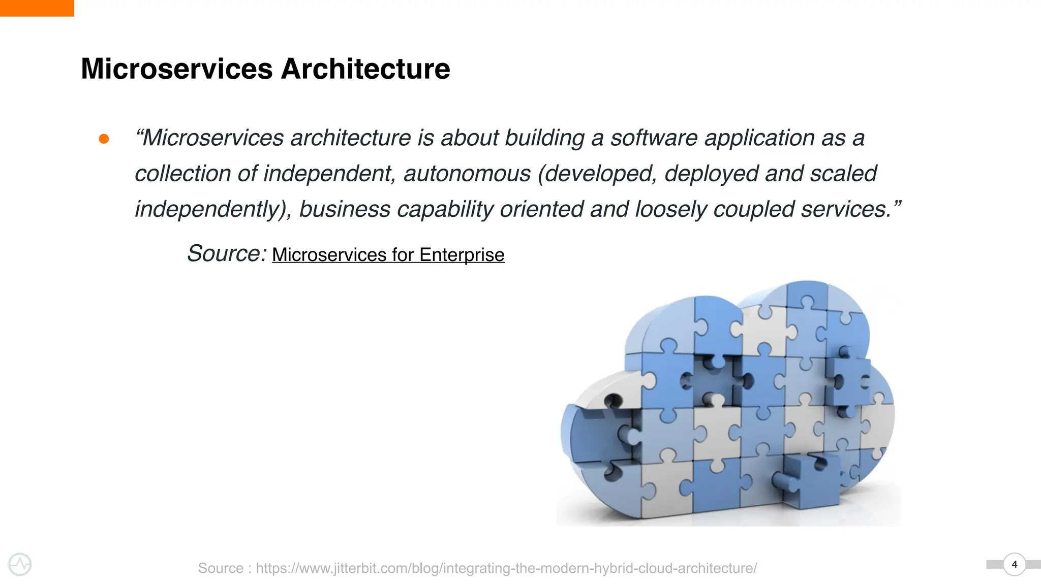 Microservices Architecture
4
4
● “Microservices architecture is about building a software application as a
collection of independent, autonomous (developed, deployed and scaled
independently), business capability oriented and loosely coupled services.”
Source: Microservices for Enterprise
Source : https://www.jitterbit.com/blog/integrating-the-modern-hybrid-cloud-architecture/
 