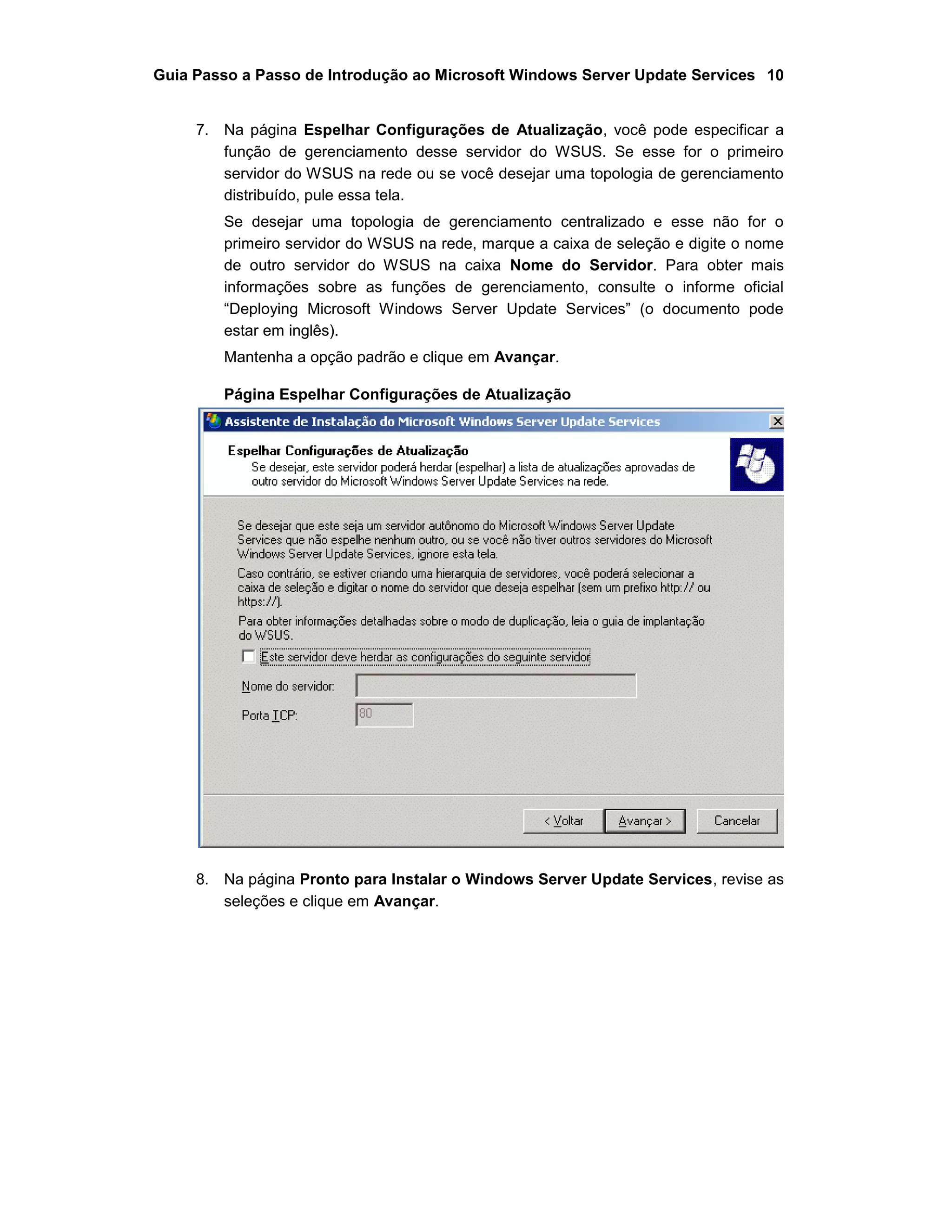 Guia Passo a Passo de Introdução ao Microsoft Windows Server Update Services 10
7. Na página Espelhar Configurações de Atualização, você pode especificar a
função de gerenciamento desse servidor do WSUS. Se esse for o primeiro
servidor do WSUS na rede ou se você desejar uma topologia de gerenciamento
distribuído, pule essa tela.
Se desejar uma topologia de gerenciamento centralizado e esse não for o
primeiro servidor do WSUS na rede, marque a caixa de seleção e digite o nome
de outro servidor do WSUS na caixa Nome do Servidor. Para obter mais
informações sobre as funções de gerenciamento, consulte o informe oficial
“Deploying Microsoft Windows Server Update Services” (o documento pode
estar em inglês).
Mantenha a opção padrão e clique em Avançar.
Página Espelhar Configurações de Atualização
8. Na página Pronto para Instalar o Windows Server Update Services, revise as
seleções e clique em Avançar.
 