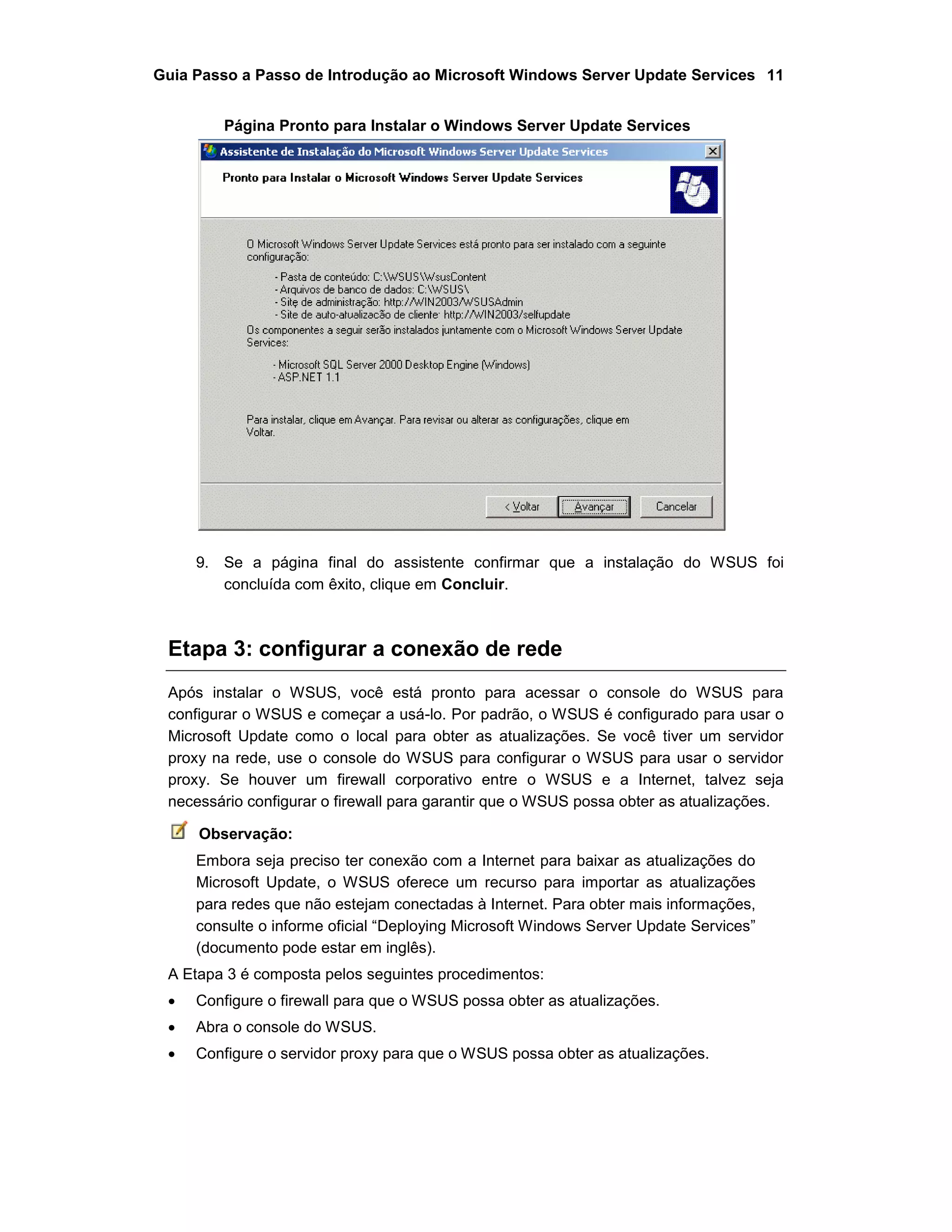 Guia Passo a Passo de Introdução ao Microsoft Windows Server Update Services 11
Página Pronto para Instalar o Windows Server Update Services
9. Se a página final do assistente confirmar que a instalação do WSUS foi
concluída com êxito, clique em Concluir.
Etapa 3: configurar a conexão de rede
Após instalar o WSUS, você está pronto para acessar o console do WSUS para
configurar o WSUS e começar a usá-lo. Por padrão, o WSUS é configurado para usar o
Microsoft Update como o local para obter as atualizações. Se você tiver um servidor
proxy na rede, use o console do WSUS para configurar o WSUS para usar o servidor
proxy. Se houver um firewall corporativo entre o WSUS e a Internet, talvez seja
necessário configurar o firewall para garantir que o WSUS possa obter as atualizações.
Observação:
Embora seja preciso ter conexão com a Internet para baixar as atualizações do
Microsoft Update, o WSUS oferece um recurso para importar as atualizações
para redes que não estejam conectadas à Internet. Para obter mais informações,
consulte o informe oficial “Deploying Microsoft Windows Server Update Services”
(documento pode estar em inglês).
A Etapa 3 é composta pelos seguintes procedimentos:
 Configure o firewall para que o WSUS possa obter as atualizações.
 Abra o console do WSUS.
 Configure o servidor proxy para que o WSUS possa obter as atualizações.
 