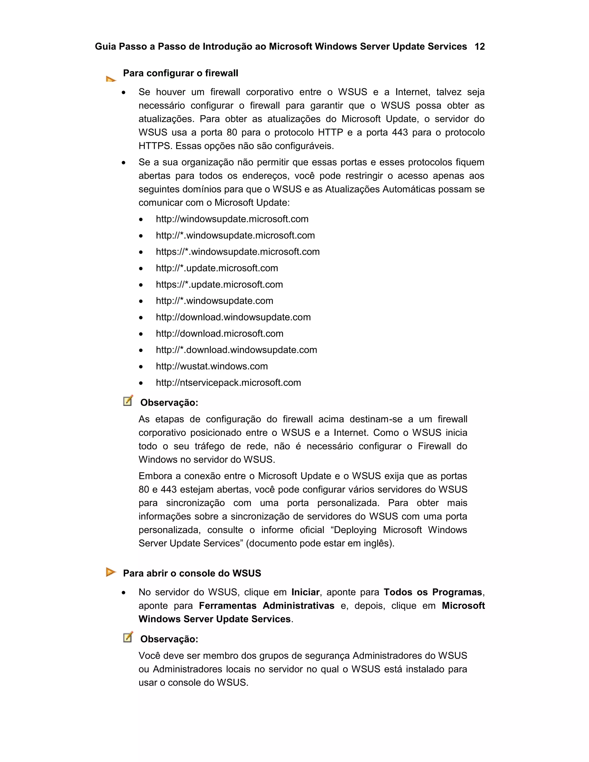Guia Passo a Passo de Introdução ao Microsoft Windows Server Update Services 12
Para configurar o firewall
 Se houver um firewall corporativo entre o WSUS e a Internet, talvez seja
necessário configurar o firewall para garantir que o WSUS possa obter as
atualizações. Para obter as atualizações do Microsoft Update, o servidor do
WSUS usa a porta 80 para o protocolo HTTP e a porta 443 para o protocolo
HTTPS. Essas opções não são configuráveis.
 Se a sua organização não permitir que essas portas e esses protocolos fiquem
abertas para todos os endereços, você pode restringir o acesso apenas aos
seguintes domínios para que o WSUS e as Atualizações Automáticas possam se
comunicar com o Microsoft Update:
 http://windowsupdate.microsoft.com
 http://*.windowsupdate.microsoft.com
 https://*.windowsupdate.microsoft.com
 http://*.update.microsoft.com
 https://*.update.microsoft.com
 http://*.windowsupdate.com
 http://download.windowsupdate.com
 http://download.microsoft.com
 http://*.download.windowsupdate.com
 http://wustat.windows.com
 http://ntservicepack.microsoft.com
Observação:
As etapas de configuração do firewall acima destinam-se a um firewall
corporativo posicionado entre o WSUS e a Internet. Como o WSUS inicia
todo o seu tráfego de rede, não é necessário configurar o Firewall do
Windows no servidor do WSUS.
Embora a conexão entre o Microsoft Update e o WSUS exija que as portas
80 e 443 estejam abertas, você pode configurar vários servidores do WSUS
para sincronização com uma porta personalizada. Para obter mais
informações sobre a sincronização de servidores do WSUS com uma porta
personalizada, consulte o informe oficial “Deploying Microsoft Windows
Server Update Services” (documento pode estar em inglês).
Para abrir o console do WSUS
 No servidor do WSUS, clique em Iniciar, aponte para Todos os Programas,
aponte para Ferramentas Administrativas e, depois, clique em Microsoft
Windows Server Update Services.
Observação:
Você deve ser membro dos grupos de segurança Administradores do WSUS
ou Administradores locais no servidor no qual o WSUS está instalado para
usar o console do WSUS.
 