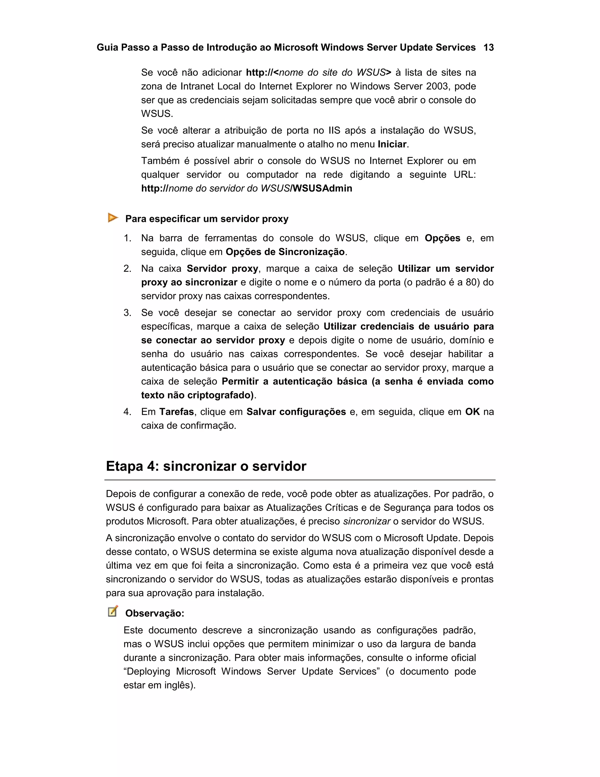 Guia Passo a Passo de Introdução ao Microsoft Windows Server Update Services 13
Se você não adicionar http://<nome do site do WSUS> à lista de sites na
zona de Intranet Local do Internet Explorer no Windows Server 2003, pode
ser que as credenciais sejam solicitadas sempre que você abrir o console do
WSUS.
Se você alterar a atribuição de porta no IIS após a instalação do WSUS,
será preciso atualizar manualmente o atalho no menu Iniciar.
Também é possível abrir o console do WSUS no Internet Explorer ou em
qualquer servidor ou computador na rede digitando a seguinte URL:
http://nome do servidor do WSUS/WSUSAdmin
Para especificar um servidor proxy
1. Na barra de ferramentas do console do WSUS, clique em Opções e, em
seguida, clique em Opções de Sincronização.
2. Na caixa Servidor proxy, marque a caixa de seleção Utilizar um servidor
proxy ao sincronizar e digite o nome e o número da porta (o padrão é a 80) do
servidor proxy nas caixas correspondentes.
3. Se você desejar se conectar ao servidor proxy com credenciais de usuário
específicas, marque a caixa de seleção Utilizar credenciais de usuário para
se conectar ao servidor proxy e depois digite o nome de usuário, domínio e
senha do usuário nas caixas correspondentes. Se você desejar habilitar a
autenticação básica para o usuário que se conectar ao servidor proxy, marque a
caixa de seleção Permitir a autenticação básica (a senha é enviada como
texto não criptografado).
4. Em Tarefas, clique em Salvar configurações e, em seguida, clique em OK na
caixa de confirmação.
Etapa 4: sincronizar o servidor
Depois de configurar a conexão de rede, você pode obter as atualizações. Por padrão, o
WSUS é configurado para baixar as Atualizações Críticas e de Segurança para todos os
produtos Microsoft. Para obter atualizações, é preciso sincronizar o servidor do WSUS.
A sincronização envolve o contato do servidor do WSUS com o Microsoft Update. Depois
desse contato, o WSUS determina se existe alguma nova atualização disponível desde a
última vez em que foi feita a sincronização. Como esta é a primeira vez que você está
sincronizando o servidor do WSUS, todas as atualizações estarão disponíveis e prontas
para sua aprovação para instalação.
Observação:
Este documento descreve a sincronização usando as configurações padrão,
mas o WSUS inclui opções que permitem minimizar o uso da largura de banda
durante a sincronização. Para obter mais informações, consulte o informe oficial
“Deploying Microsoft Windows Server Update Services” (o documento pode
estar em inglês).
 