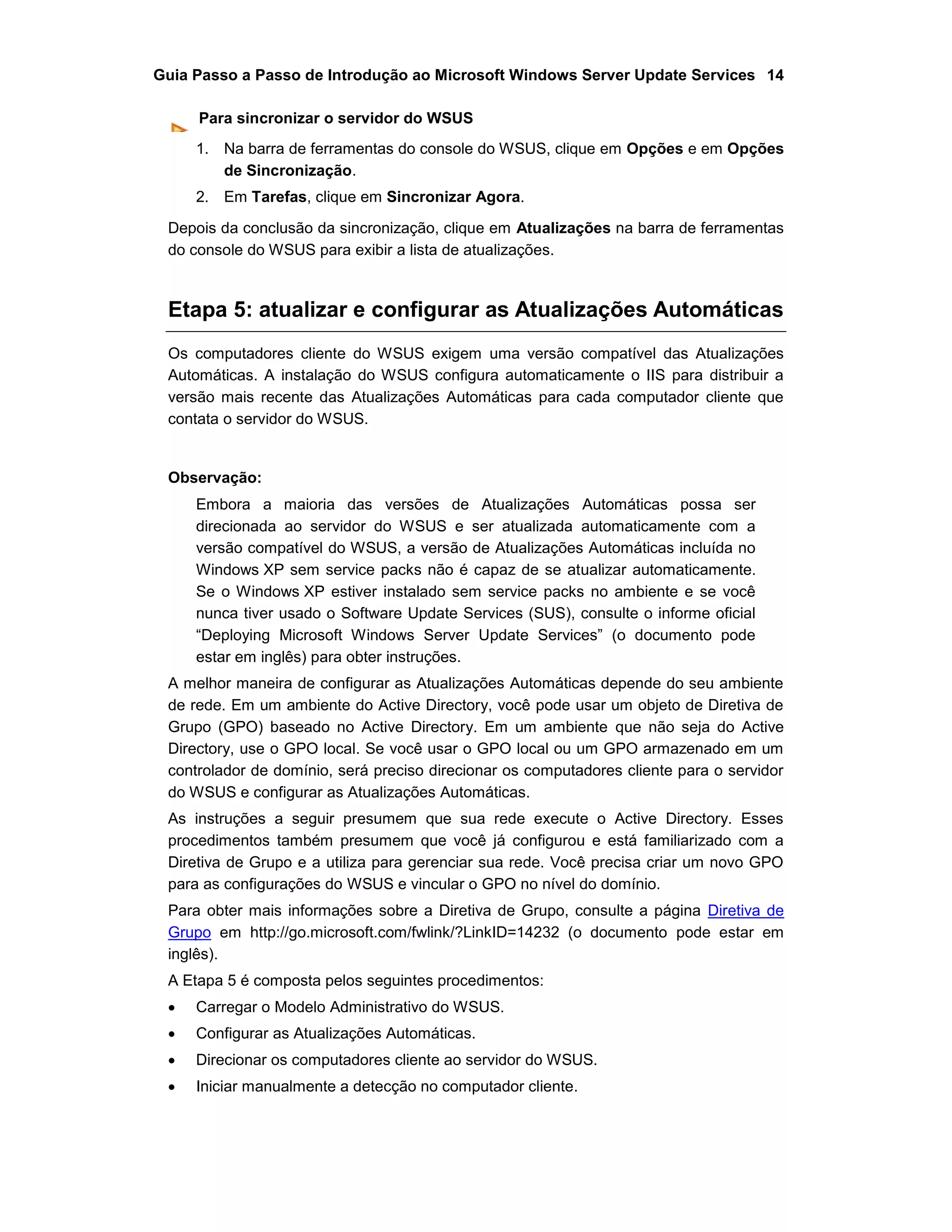 Guia Passo a Passo de Introdução ao Microsoft Windows Server Update Services 14
Para sincronizar o servidor do WSUS
1. Na barra de ferramentas do console do WSUS, clique em Opções e em Opções
de Sincronização.
2. Em Tarefas, clique em Sincronizar Agora.
Depois da conclusão da sincronização, clique em Atualizações na barra de ferramentas
do console do WSUS para exibir a lista de atualizações.
Etapa 5: atualizar e configurar as Atualizações Automáticas
Os computadores cliente do WSUS exigem uma versão compatível das Atualizações
Automáticas. A instalação do WSUS configura automaticamente o IIS para distribuir a
versão mais recente das Atualizações Automáticas para cada computador cliente que
contata o servidor do WSUS.
Observação:
Embora a maioria das versões de Atualizações Automáticas possa ser
direcionada ao servidor do WSUS e ser atualizada automaticamente com a
versão compatível do WSUS, a versão de Atualizações Automáticas incluída no
Windows XP sem service packs não é capaz de se atualizar automaticamente.
Se o Windows XP estiver instalado sem service packs no ambiente e se você
nunca tiver usado o Software Update Services (SUS), consulte o informe oficial
“Deploying Microsoft Windows Server Update Services” (o documento pode
estar em inglês) para obter instruções.
A melhor maneira de configurar as Atualizações Automáticas depende do seu ambiente
de rede. Em um ambiente do Active Directory, você pode usar um objeto de Diretiva de
Grupo (GPO) baseado no Active Directory. Em um ambiente que não seja do Active
Directory, use o GPO local. Se você usar o GPO local ou um GPO armazenado em um
controlador de domínio, será preciso direcionar os computadores cliente para o servidor
do WSUS e configurar as Atualizações Automáticas.
As instruções a seguir presumem que sua rede execute o Active Directory. Esses
procedimentos também presumem que você já configurou e está familiarizado com a
Diretiva de Grupo e a utiliza para gerenciar sua rede. Você precisa criar um novo GPO
para as configurações do WSUS e vincular o GPO no nível do domínio.
Para obter mais informações sobre a Diretiva de Grupo, consulte a página Diretiva de
Grupo em http://go.microsoft.com/fwlink/?LinkID=14232 (o documento pode estar em
inglês).
A Etapa 5 é composta pelos seguintes procedimentos:
 Carregar o Modelo Administrativo do WSUS.
 Configurar as Atualizações Automáticas.
 Direcionar os computadores cliente ao servidor do WSUS.
 Iniciar manualmente a detecção no computador cliente.
 