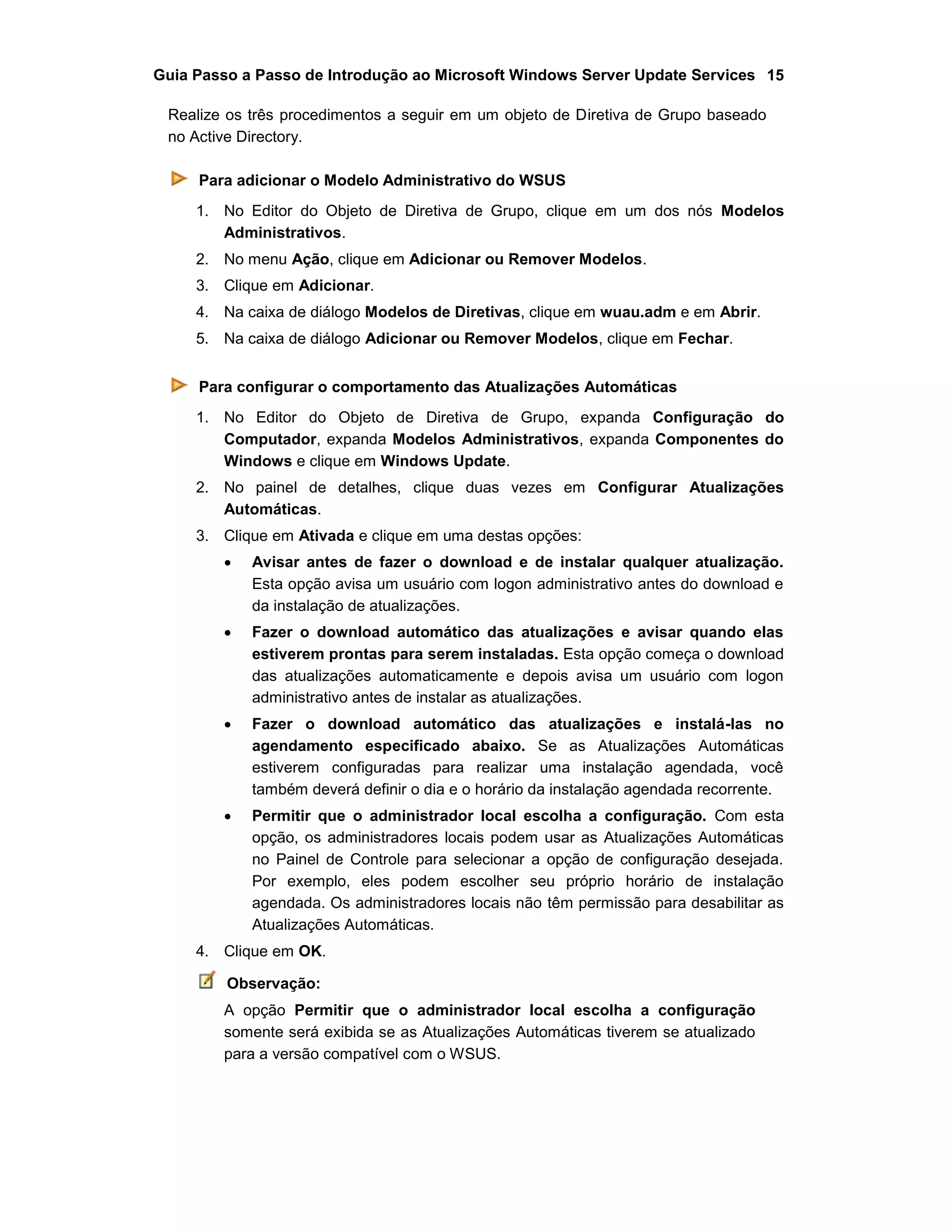 Guia Passo a Passo de Introdução ao Microsoft Windows Server Update Services 15
Realize os três procedimentos a seguir em um objeto de Diretiva de Grupo baseado
no Active Directory.
Para adicionar o Modelo Administrativo do WSUS
1. No Editor do Objeto de Diretiva de Grupo, clique em um dos nós Modelos
Administrativos.
2. No menu Ação, clique em Adicionar ou Remover Modelos.
3. Clique em Adicionar.
4. Na caixa de diálogo Modelos de Diretivas, clique em wuau.adm e em Abrir.
5. Na caixa de diálogo Adicionar ou Remover Modelos, clique em Fechar.
Para configurar o comportamento das Atualizações Automáticas
1. No Editor do Objeto de Diretiva de Grupo, expanda Configuração do
Computador, expanda Modelos Administrativos, expanda Componentes do
Windows e clique em Windows Update.
2. No painel de detalhes, clique duas vezes em Configurar Atualizações
Automáticas.
3. Clique em Ativada e clique em uma destas opções:
 Avisar antes de fazer o download e de instalar qualquer atualização.
Esta opção avisa um usuário com logon administrativo antes do download e
da instalação de atualizações.
 Fazer o download automático das atualizações e avisar quando elas
estiverem prontas para serem instaladas. Esta opção começa o download
das atualizações automaticamente e depois avisa um usuário com logon
administrativo antes de instalar as atualizações.
 Fazer o download automático das atualizações e instalá-las no
agendamento especificado abaixo. Se as Atualizações Automáticas
estiverem configuradas para realizar uma instalação agendada, você
também deverá definir o dia e o horário da instalação agendada recorrente.
 Permitir que o administrador local escolha a configuração. Com esta
opção, os administradores locais podem usar as Atualizações Automáticas
no Painel de Controle para selecionar a opção de configuração desejada.
Por exemplo, eles podem escolher seu próprio horário de instalação
agendada. Os administradores locais não têm permissão para desabilitar as
Atualizações Automáticas.
4. Clique em OK.
Observação:
A opção Permitir que o administrador local escolha a configuração
somente será exibida se as Atualizações Automáticas tiverem se atualizado
para a versão compatível com o WSUS.
 