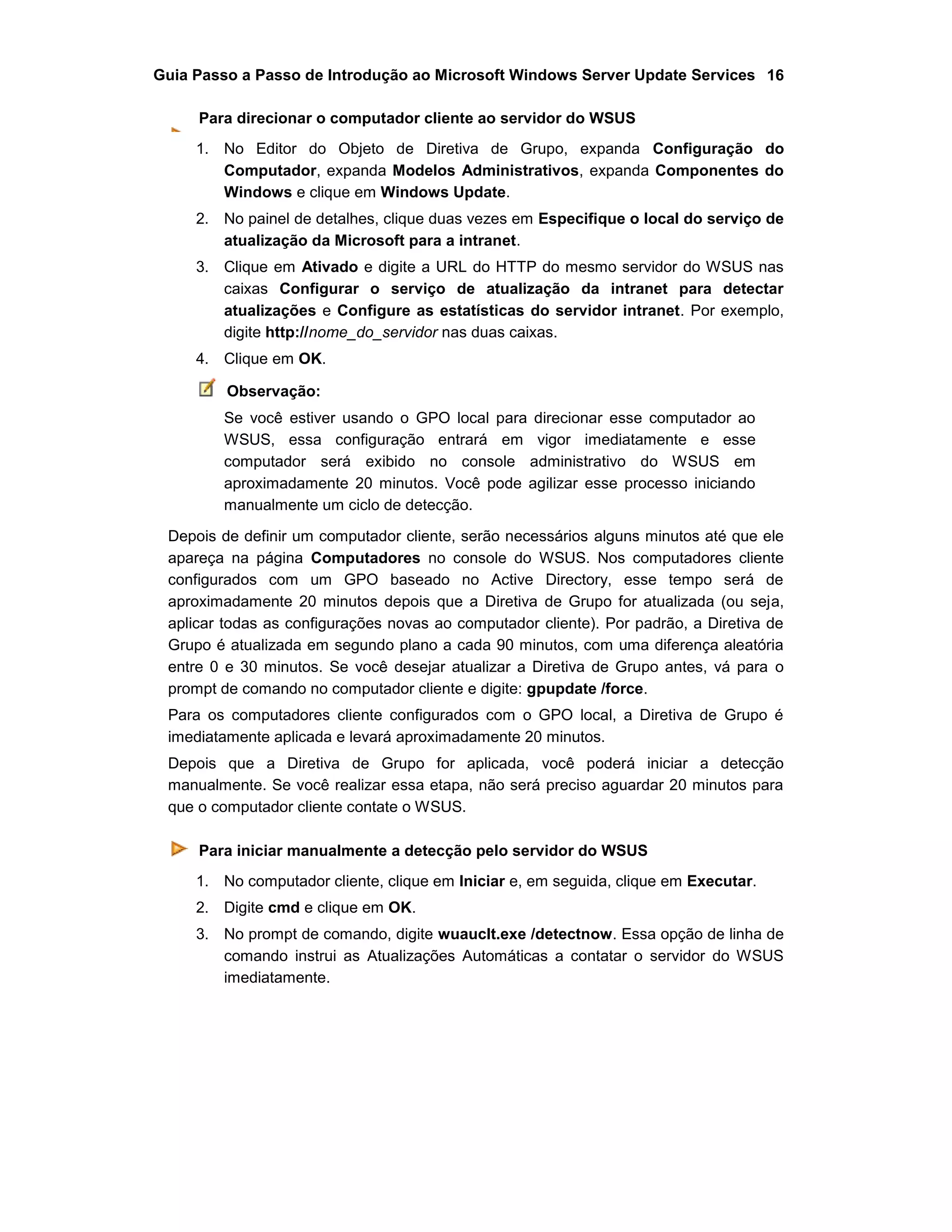 Guia Passo a Passo de Introdução ao Microsoft Windows Server Update Services 16
Para direcionar o computador cliente ao servidor do WSUS
1. No Editor do Objeto de Diretiva de Grupo, expanda Configuração do
Computador, expanda Modelos Administrativos, expanda Componentes do
Windows e clique em Windows Update.
2. No painel de detalhes, clique duas vezes em Especifique o local do serviço de
atualização da Microsoft para a intranet.
3. Clique em Ativado e digite a URL do HTTP do mesmo servidor do WSUS nas
caixas Configurar o serviço de atualização da intranet para detectar
atualizações e Configure as estatísticas do servidor intranet. Por exemplo,
digite http://nome_do_servidor nas duas caixas.
4. Clique em OK.
Observação:
Se você estiver usando o GPO local para direcionar esse computador ao
WSUS, essa configuração entrará em vigor imediatamente e esse
computador será exibido no console administrativo do WSUS em
aproximadamente 20 minutos. Você pode agilizar esse processo iniciando
manualmente um ciclo de detecção.
Depois de definir um computador cliente, serão necessários alguns minutos até que ele
apareça na página Computadores no console do WSUS. Nos computadores cliente
configurados com um GPO baseado no Active Directory, esse tempo será de
aproximadamente 20 minutos depois que a Diretiva de Grupo for atualizada (ou seja,
aplicar todas as configurações novas ao computador cliente). Por padrão, a Diretiva de
Grupo é atualizada em segundo plano a cada 90 minutos, com uma diferença aleatória
entre 0 e 30 minutos. Se você desejar atualizar a Diretiva de Grupo antes, vá para o
prompt de comando no computador cliente e digite: gpupdate /force.
Para os computadores cliente configurados com o GPO local, a Diretiva de Grupo é
imediatamente aplicada e levará aproximadamente 20 minutos.
Depois que a Diretiva de Grupo for aplicada, você poderá iniciar a detecção
manualmente. Se você realizar essa etapa, não será preciso aguardar 20 minutos para
que o computador cliente contate o WSUS.
Para iniciar manualmente a detecção pelo servidor do WSUS
1. No computador cliente, clique em Iniciar e, em seguida, clique em Executar.
2. Digite cmd e clique em OK.
3. No prompt de comando, digite wuauclt.exe /detectnow. Essa opção de linha de
comando instrui as Atualizações Automáticas a contatar o servidor do WSUS
imediatamente.
 